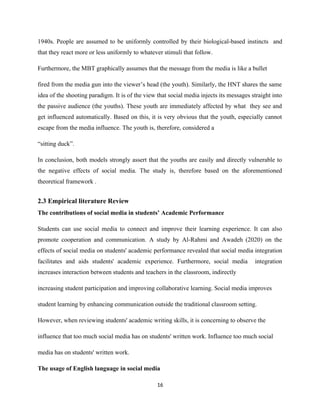 1940s. People are assumed to be uniformly controlled by their biological-based instincts and
that they react more or less uniformly to whatever stimuli that follow.
Furthermore, the MBT graphically assumes that the message from the media is like a bullet
fired from the media gun into the viewer’s head (the youth). Similarly, the HNT shares the same
idea of the shooting paradigm. It is of the view that social media injects its messages straight into
the passive audience (the youths). These youth are immediately affected by what they see and
get influenced automatically. Based on this, it is very obvious that the youth, especially cannot
escape from the media influence. The youth is, therefore, considered a
“sitting duck”.
In conclusion, both models strongly assert that the youths are easily and directly vulnerable to
the negative effects of social media. The study is, therefore based on the aforementioned
theoretical framework .
2.3 Empirical literature Review
The contributions of social media in students’ Academic Performance
Students can use social media to connect and improve their learning experience. It can also
promote cooperation and communication. A study by Al-Rahmi and Awadeh (2020) on the
effects of social media on students' academic performance revealed that social media integration
facilitates and aids students' academic experience. Furthermore, social media integration
increases interaction between students and teachers in the classroom, indirectly
increasing student participation and improving collaborative learning. Social media improves
student learning by enhancing communication outside the traditional classroom setting.
However, when reviewing students' academic writing skills, it is concerning to observe the
influence that too much social media has on students' written work. Influence too much social
media has on students' written work.
The usage of English language in social media
16
 