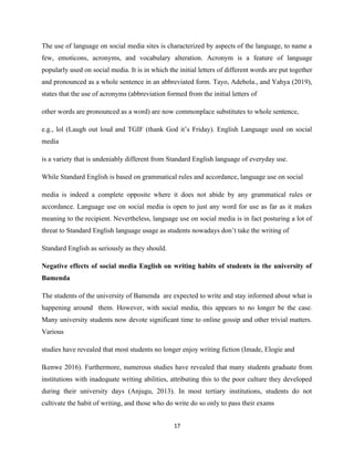 The use of language on social media sites is characterized by aspects of the language, to name a
few, emoticons, acronyms, and vocabulary alteration. Acronym is a feature of language
popularly used on social media. It is in which the initial letters of different words are put together
and pronounced as a whole sentence in an abbreviated form. Tayo, Adebola., and Yahya (2019),
states that the use of acronyms (abbreviation formed from the initial letters of
other words are pronounced as a word) are now commonplace substitutes to whole sentence,
e.g., lol (Laugh out loud and TGIF (thank God it’s Friday). English Language used on social
media
is a variety that is undeniably different from Standard English language of everyday use.
While Standard English is based on grammatical rules and accordance, language use on social
media is indeed a complete opposite where it does not abide by any grammatical rules or
accordance. Language use on social media is open to just any word for use as far as it makes
meaning to the recipient. Nevertheless, language use on social media is in fact posturing a lot of
threat to Standard English language usage as students nowadays don’t take the writing of
Standard English as seriously as they should.
Negative effects of social media English on writing habits of students in the university of
Bamenda
The students of the university of Bamenda are expected to write and stay informed about what is
happening around them. However, with social media, this appears to no longer be the case.
Many university students now devote significant time to online gossip and other trivial matters.
Various
studies have revealed that most students no longer enjoy writing fiction (Imade, Elogie and
Ikenwe 2016). Furthermore, numerous studies have revealed that many students graduate from
institutions with inadequate writing abilities, attributing this to the poor culture they developed
during their university days (Anjugu, 2013). In most tertiary institutions, students do not
cultivate the habit of writing, and those who do write do so only to pass their exams
17
 