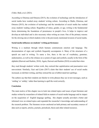 (Tahir, Shah, et al. (2021).
According to Ehiemua and Omoera (2015), the evolution of technology and the introduction of
social media have washed away students' writing culture. According to Shabo, Ehiemua, and
Omoera (2015), the evolution of technology and the introduction of social media has washed
away students' reading culture. Regardless of status, gender, or age, writing is the fundamental
factor determining the foundation of prominence in people's lives. It helps to improve and
develop an individual and is also necessary when writing an exam. One of the primary reasons
for the slowing rate at which students write is the previously mentioned invasion of social media.
Social media influence on students’ writing performance
Writing is a medium through which humans communicate emotion and language. The
documentation of signs and symbols frequently accompanies it. Many of the structures of a
speech are used in writing. To name a few, there is the use of vocabulary, grammar,
andsemantics, as well as the reliance on a system of signs and symbols, usually in the form of the
alphabet (Harwati and Hashim, 2018). Again, Harwati and Hashim (2018) revealed that when
they read through students' written work, they noticed that capitalization and punctuation were
non-existent. Similarly, Gazi and Çetin (2017) claim that their students' use of social media
increased, so did their writing, and they noticed the use of abbreviated text spellings.
The authors say that their students are likelier to write phrases they see in text messages, such as
‘smthng’ or ‘smbdy,’ rather than learning to spell the word correctly.
Conclusion
The main motive of this chapter was to look into related topics and issues of past literature and
studies written by researchers of related field on matters of social media language and its impact
on the acquisition of English language spelling . this chapter actually provided a better and
informed view on related topics and expanded the researcher’s knowledge and understanding of
the research problem. The literature review anchored on both primary and secondary sources of
data such as reports, articles, journals, periodicals, thesis and other related resources.
18
 