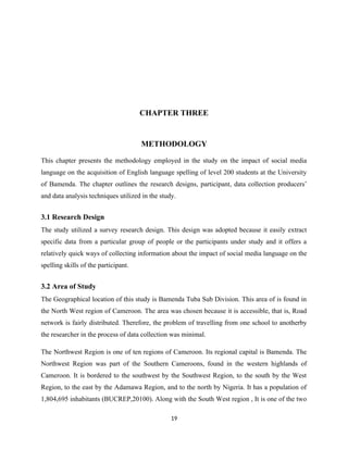 CHAPTER THREE
METHODOLOGY
This chapter presents the methodology employed in the study on the impact of social media
language on the acquisition of English language spelling of level 200 students at the University
of Bamenda. The chapter outlines the research designs, participant, data collection producers’
and data analysis techniques utilized in the study.
3.1 Research Design
The study utilized a survey research design. This design was adopted because it easily extract
specific data from a particular group of people or the participants under study and it offers a
relatively quick ways of collecting information about the impact of social media language on the
spelling skills of the participant.
3.2 Area of Study
The Geographical location of this study is Bamenda Tuba Sub Division. This area of is found in
the North West region of Cameroon. The area was chosen because it is accessible, that is, Road
network is fairly distributed. Therefore, the problem of travelling from one school to anotherby
the researcher in the process of data collection was minimal.
The Northwest Region is one of ten regions of Cameroon. Its regional capital is Bamenda. The
Northwest Region was part of the Southern Cameroons, found in the western highlands of
Cameroon. It is bordered to the southwest by the Southwest Region, to the south by the West
Region, to the east by the Adamawa Region, and to the north by Nigeria. It has a population of
1,804,695 inhabitants (BUCREP,20100). Along with the South West region , It is one of the two
19
 