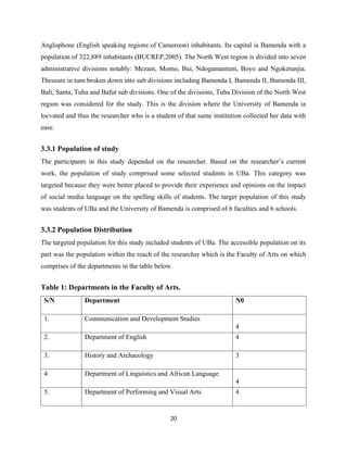 Anglophone (English speaking regions of Cameroon) inhabitants. Its capital is Bamenda with a
population of 322,889 inhabitants (BUCREP,2005). The North West region is divided into seven
administrative divisions notably: Mezam, Momo, Bui, Ndogamantum, Boyo and Ngoketunjia.
Theseare in turn broken down into sub divisions including Bamenda I, Bamenda II, Bamenda III,
Bali, Santa, Tuba and Bafut sub divisions. One of the divisions, Tuba Division of the North West
region was considered for the study. This is the division where the University of Bamenda ia
locvated and thus the researcher who is a student of that same institution collected her data with
ease.
3.3.1 Population of study
The participants in this study depended on the researcher. Based on the researcher’s current
work, the population of study comprised some selected students in UBa. This category was
targeted because they were better placed to provide their experience and opinions on the impact
of social media language on the spelling skills of students. The target population of this study
was students of UBa and the University of Bamenda is comprised of 6 faculties and 6 schools.
3.3.2 Population Distribution
The targeted population for this study included students of UBa. The accessible population on its
part was the population within the reach of the researcher which is the Faculty of Arts on which
comprises of the departments in the table below.
Table 1: Departments in the Faculty of Arts.
S/N Department N0
1. Communication and Development Studies
4
2. Department of English 4
3. History and Archaeology 3
4. Department of Linguistics and African Language
4
5. Department of Performing and Visual Arts 4
20
 