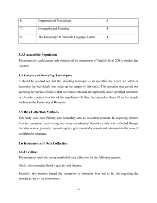 6. Department of Psychology 3
7. Geography and Planning 4
8. The University Of Bamenda Language Centre 4
3.3.3 Accessible Population
The researcher could access only students of the department of English, level 200 to conduct her
research.
3.4 Sample and Sampling Techniques
It should be pointed out that the sampling technique is an operation by which we select or
determine the individuals that make up the sample of this study. This selection was carried out
according to precise criteria so that the results obtained are applicable under specified conditions
to a broader context than that of the population. On this, the researcher chose 30 as her sample
students in the University of Bamenda.
3.5 Data Collection Methods
This study used both Primary and Secondary data as collection methods. In acquiring primary
data the researcher used testing and exercises whereby Secondary data was collected through
literature review, journals, research reports, government documents and interment on the areas of
social media language.
3.6 Instruments of Data Collection
3.6.1 Testing:
The researcher used the testing method of data collection for the following reasons;
Firstly, the researcher found it quicker and cheaper.
Secondly, this method helped the researcher to minimize bias and to be fair regarding the
answers given by the respondents.
21
 