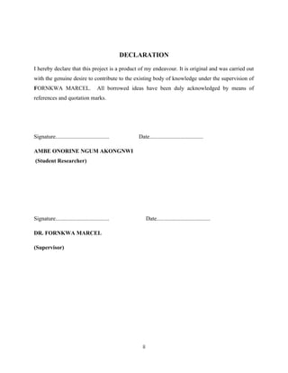 DECLARATION
I hereby declare that this project is a product of my endeavour. It is original and was carried out
with the genuine desire to contribute to the existing body of knowledge under the supervision of
FORNKWA MARCEL. All borrowed ideas have been duly acknowledged by means of
references and quotation marks.
Signature...................................... Date......................................
AMBE ONORINE NGUM AKONGNWI
(Student Researcher)
Signature...................................... Date......................................
DR. FORNKWA MARCEL
(Supervisor)
ii
 