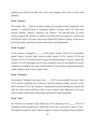 spelling errors and their possible links to the casual language often used on social media
platforms.
Word: "Absence"
The sentence "Her ___ from the meeting yesterday got everybody worried" required the word
"absence." A significant 90.0% of respondents spelled it correctly, while 3.3% each chose
incorrect spellings: "absense," "absentse," and "absance." The high percentage of correct
responses suggests that "absence" is a familiar word, likely due to its frequent use in both formal
and informal contexts. The minor errors may be influenced by phonetic spelling, a trend seen in
social media where speed and convenience often lead to such simplifications.
Word: "Acquire"
For the sentence "I managed to _______ all the books I needed," only 63.3% of respondents
spelled "acquire" correctly. Other variants included "aquuire" (3.3%), "adquire" (6.7%), and
"acqiure" (26.7%). The relatively lower accuracy and high percentage of "acqiure" suggest that
"acquire" is a more challenging word for many, potentially due to its less frequent use and the
complexity of its spelling. This aligns with the tendency on social media to approximate phonetic
sounds, leading to errors in more complex words.
Word: "Conscious"
In the sentence "Although I was in pain, I was ____," 66.7% correctly spelled "conscious," while
23.3% used the capitalized form "Conscious." Incorrect spellings included "consious" (3.3%)
and "Consciouse" (6.7%). The variations in capitalization and minor spelling errors indicate that
while the word is fairly well-known, there is some confusion, likely influenced by the casual
nature of online communication where proper capitalization is often disregarded.
Word: "Niece"
For "Having never married or had children, he left his inheritance to his _____," 66.7% of
respondents correctly spelled "niece," while 30.0% wrote "niec." No one chose "neice" or "nice."
The significant number of "niec" responses suggests a common misspelling driven by phonetic
24
 