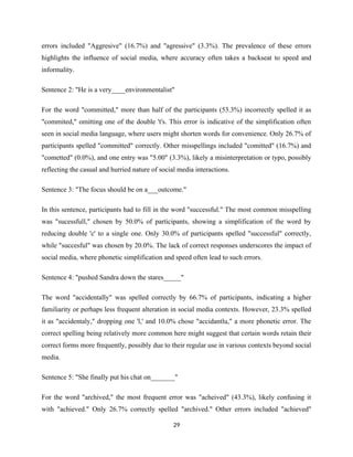 errors included "Aggresive" (16.7%) and "agressive" (3.3%). The prevalence of these errors
highlights the influence of social media, where accuracy often takes a backseat to speed and
informality.
Sentence 2: "He is a very____environmentalist"
For the word "committed," more than half of the participants (53.3%) incorrectly spelled it as
"commited," omitting one of the double 't's. This error is indicative of the simplification often
seen in social media language, where users might shorten words for convenience. Only 26.7% of
participants spelled "committed" correctly. Other misspellings included "comitted" (16.7%) and
"cometted" (0.0%), and one entry was "5.00" (3.3%), likely a misinterpretation or typo, possibly
reflecting the casual and hurried nature of social media interactions.
Sentence 3: "The focus should be on a___outcome."
In this sentence, participants had to fill in the word "successful." The most common misspelling
was "sucessfull," chosen by 50.0% of participants, showing a simplification of the word by
reducing double 'c' to a single one. Only 30.0% of participants spelled "successful" correctly,
while "succesful" was chosen by 20.0%. The lack of correct responses underscores the impact of
social media, where phonetic simplification and speed often lead to such errors.
Sentence 4: "pushed Sandra down the stares_____"
The word "accidentally" was spelled correctly by 66.7% of participants, indicating a higher
familiarity or perhaps less frequent alteration in social media contexts. However, 23.3% spelled
it as "accidentaly," dropping one 'l,' and 10.0% chose "accidantlu," a more phonetic error. The
correct spelling being relatively more common here might suggest that certain words retain their
correct forms more frequently, possibly due to their regular use in various contexts beyond social
media.
Sentence 5: "She finally put his chat on_______"
For the word "archived," the most frequent error was "acheived" (43.3%), likely confusing it
with "achieved." Only 26.7% correctly spelled "archived." Other errors included "achieved"
29
 