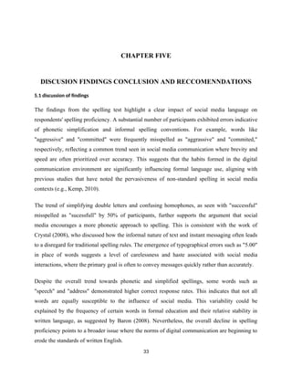 CHAPTER FIVE
DISCUSION FINDINGS CONCLUSION AND RECCOMENNDATIONS
5.1 discussion of findings
The findings from the spelling test highlight a clear impact of social media language on
respondents' spelling proficiency. A substantial number of participants exhibited errors indicative
of phonetic simplification and informal spelling conventions. For example, words like
"aggressive" and "committed" were frequently misspelled as "aggrassive" and "commited,"
respectively, reflecting a common trend seen in social media communication where brevity and
speed are often prioritized over accuracy. This suggests that the habits formed in the digital
communication environment are significantly influencing formal language use, aligning with
previous studies that have noted the pervasiveness of non-standard spelling in social media
contexts (e.g., Kemp, 2010).
The trend of simplifying double letters and confusing homophones, as seen with "successful"
misspelled as "sucessfull" by 50% of participants, further supports the argument that social
media encourages a more phonetic approach to spelling. This is consistent with the work of
Crystal (2008), who discussed how the informal nature of text and instant messaging often leads
to a disregard for traditional spelling rules. The emergence of typographical errors such as "5.00"
in place of words suggests a level of carelessness and haste associated with social media
interactions, where the primary goal is often to convey messages quickly rather than accurately.
Despite the overall trend towards phonetic and simplified spellings, some words such as
"speech" and "address" demonstrated higher correct response rates. This indicates that not all
words are equally susceptible to the influence of social media. This variability could be
explained by the frequency of certain words in formal education and their relative stability in
written language, as suggested by Baron (2008). Nevertheless, the overall decline in spelling
proficiency points to a broader issue where the norms of digital communication are beginning to
erode the standards of written English.
33
 