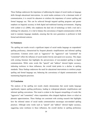 These findings underscore the importance of addressing the impact of social media on language
skills through educational interventions. As social media continues to be a dominant mode of
communication, it is crucial for educators to reinforce the importance of correct spelling and
formal language use. This can be achieved through targeted spelling programs and greater
emphasis on linguistic accuracy in both digital and traditional learning environments. Aligning
with Lenhart et al. (2008), who emphasize the dual role of technology as both a tool and a
challenge for education, it is vital to balance the convenience of digital communication with the
need to maintain language standards, ensuring that the next generation is proficient in both
formal and informal contexts.
5.2 Summary
The spelling test results reveal a significant impact of social media language on respondents'
spelling proficiency, characterized by frequent phonetic simplifications and informal spelling
conventions. Common errors such as "aggrassive" for "aggressive" and "commited" for
"committed" reflect the influence of social media's brevity and speed over accuracy. This aligns
with existing literature that highlights the pervasiveness of non-standard spelling in digital
communication. While some words like "speech" and "address" showed higher accuracy,
indicating resilience to these influences, the overall trend points to a decline in spelling
standards. These findings underscore the need for educational interventions to reinforce proper
spelling and formal language use, balancing the convenience of digital communication with
maintaining linguistic precision.
5.3 Conclusion
The analysis of the spelling test results clearly demonstrates that social media language
significantly impacts spelling proficiency, leading to widespread phonetic simplifications and
informal spelling conventions. This trend is evident in the frequent misspellings of words like
"aggressive" and "committed," where respondents often dropped duplicate letters or relied on
phonetic approximations. These findings are consistent with existing research that highlights
how the informal nature of social media communication encourages non-standard spelling
practices. Although some words such as "speech" and "address" showed higher accuracy,
suggesting some resilience to these influences, the overall decline in spelling proficiency
34
 