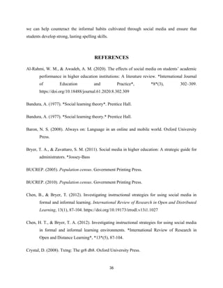 we can help counteract the informal habits cultivated through social media and ensure that
students develop strong, lasting spelling skills.
REFERENCES
Al-Rahmi, W. M., & Awadeh, A. M. (2020). The effects of social media on students’ academic
performance in higher education institutions: A literature review. *International Journal
of Education and Practice*, *8*(3), 302–309.
https://doi.org/10.18488/journal.61.2020.8.302.309
Bandura, A. (1977). *Social learning theory*. Prentice Hall.
Bandura, A. (1977). *Social learning theory.* Prentice Hall.
Baron, N. S. (2008). Always on: Language in an online and mobile world. Oxford University
Press.
Bryer, T. A., & Zavattaro, S. M. (2011). Social media in higher education: A strategic guide for
administrators. *Jossey-Bass
BUCREP. (2005). Population census. Government Printing Press.
BUCREP. (2010). Population census. Government Printing Press.
Chen, B., & Bryer, T. (2012). Investigating instructional strategies for using social media in
formal and informal learning. International Review of Research in Open and Distributed
Learning, 13(1), 87-104. https://doi.org/10.19173/irrodl.v13i1.1027
Chen, H. T., & Bryer, T. A. (2012). Investigating instructional strategies for using social media
in formal and informal learning environments. *International Review of Research in
Open and Distance Learning*, *13*(5), 87-104.
Crystal, D. (2008). Txtng: The gr8 db8. Oxford University Press.
36
 