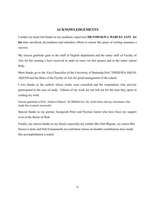 ACKNOWLEDGEMENTS
I render my heart-felt thanks to my academic supervisor DR FORNKWA MARCEL JAFF for
his time sacrificed, devotedness and relentless efforts to ensure this piece of writing emanates a
success.
My sincere gratitude goes to the staff of English department and the entire staff of Faculty of
Arts for the training I have received in order to carry out this project and to the entire school
body.
More thanks go to the Vice Chancellor of the University of Bamenda Prof. THERESIA NKUO-
AKENJI and the Dean of the Faculty of Arts for good management of the school.
I owe thanks to the authors whose works were consulted and the respondents who actively
participated in the area of study. Editors of my work are not left out for the time they spent in
reading my work
Sincere gratitude to Prof. fornkwa Marcel, Dr Mbibeh luis, Dr. Atoh Julius and my classmates who
made this research successful.
Special thanks to my partner Asongweh Peter and Neymar Junior who have been my support
even in the thorns of flesh
Finally, my sincere thanks to my family especially my mother Mrs Neh Migrate, my sisters Mrs
Nwesa’a Jacki and Neh Emmanuella etc) and those whose invaluable contributions have made
this accomplishment a reality.
iv
 