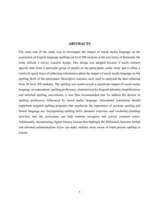 ABSTRACTS
The main aim of the study was to investigate the impact of social media language on the
acquisition of English language spellings of level 200 students at the university of Bamenda, the
study utilized a survey research design. This design was adopted because it easily extracts
specific data from a particular group of people or the participants under study and it offers a
relatively quick ways of collecting information about the impact of social media language on the
spelling skills of the participant. Descriptive statistics were used to analyzed the data collected
from 30 level 200 students, The spelling test results reveal a significant impact of social media
language on respondents' spelling proficiency, characterized by frequent phonetic simplifications
and informal spelling conventions, it was then recommended that To address the decline in
spelling proficiency influenced by social media language, educational institutions should
implement targeted spelling programs that emphasize the importance of accurate spelling and
formal language use. Incorporating spelling drills, phonetic exercises, and vocabulary-building
activities into the curriculum can help students recognize and correct common errors.
Additionally, incorporating digital literacy lessons that highlight the differences between formal
and informal communication styles can make students more aware of when precise spelling is
crucial.
v
 