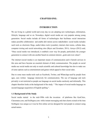 CHAPTER ONE:
INTRODUCTION
We are living in a global world and every day we are adopting new technologies, information,
lifestyle, language and so on. Nowadays, digital social media are very popular among young
generation. Social media include all forms of technologies that facilitates social interaction
makes possible collaboration and enable deli rations across stakeholders: social media includes
such tools as electronic blogs, audio/videos tools (youtube), internet chat rooms, cellular data,
computer texting and social networking sites (Bryer and Zavattaro, 2011). Arroyo (2012) said,
“Once social media was introduced, it enabled a new way for people, particularly the younger
generation to connect with one another based on common interest , goals and even values”.
The internet (social media) is an important means of communication and it furnish services in
this area and have become an essential element of daily communication. The people on social
media use social media not only to reach scientific and cultural knowledge but also to make use
of some options such as entertainment and games which appeal to their social sides.
Due to some mass media tools such as Facebook, Twitter, and WhatsApp used by people from
ages, uses written language intensively for communication. The use of language and style
privately is not restricted so people use language on social media carelessly and informally. This
chapter therefore looks at the background of the study. “ The impact of social media language on
second language acquisition of English spelling “.
1.1 Background of the Study
Social media started in the mid-1990s with the invention of platforms like GeoCities,
Classmates.com, and SixDegree.com. while instant messaging and chat clients existed at the time
SixDegree was unique as it was he first online service designed for real people to connect using
actual names.
1
 