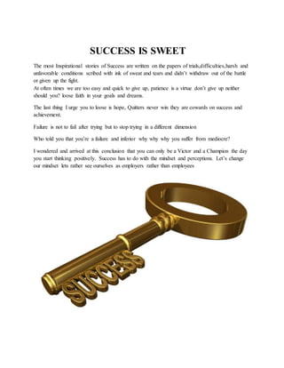 SUCCESS IS SWEET
The most Inspirational stories of Success are written on the papers of trials,difficulties,harsh and
unfavorable conditions scribed with ink of sweat and tears and didn’t withdraw out of the battle
or given up the fight.
At often times we are too easy and quick to give up, patience is a virtue don’t give up neither
should you? loose faith in your goals and dreams.
The last thing I urge you to loose is hope, Quitters never win they are cowards on success and
achievement.
Failure is not to fail after trying but to stop trying in a different dimension
Who told you that you’re a failure and inferior why why why you suffer from mediocre?
I wondered and arrived at this conclusion that you can only be a Victor and a Champion the day
you start thinking positively. Success has to do with the mindset and perceptions. Let’s change
our mindset lets rather see ourselves as employers rather than employees
 