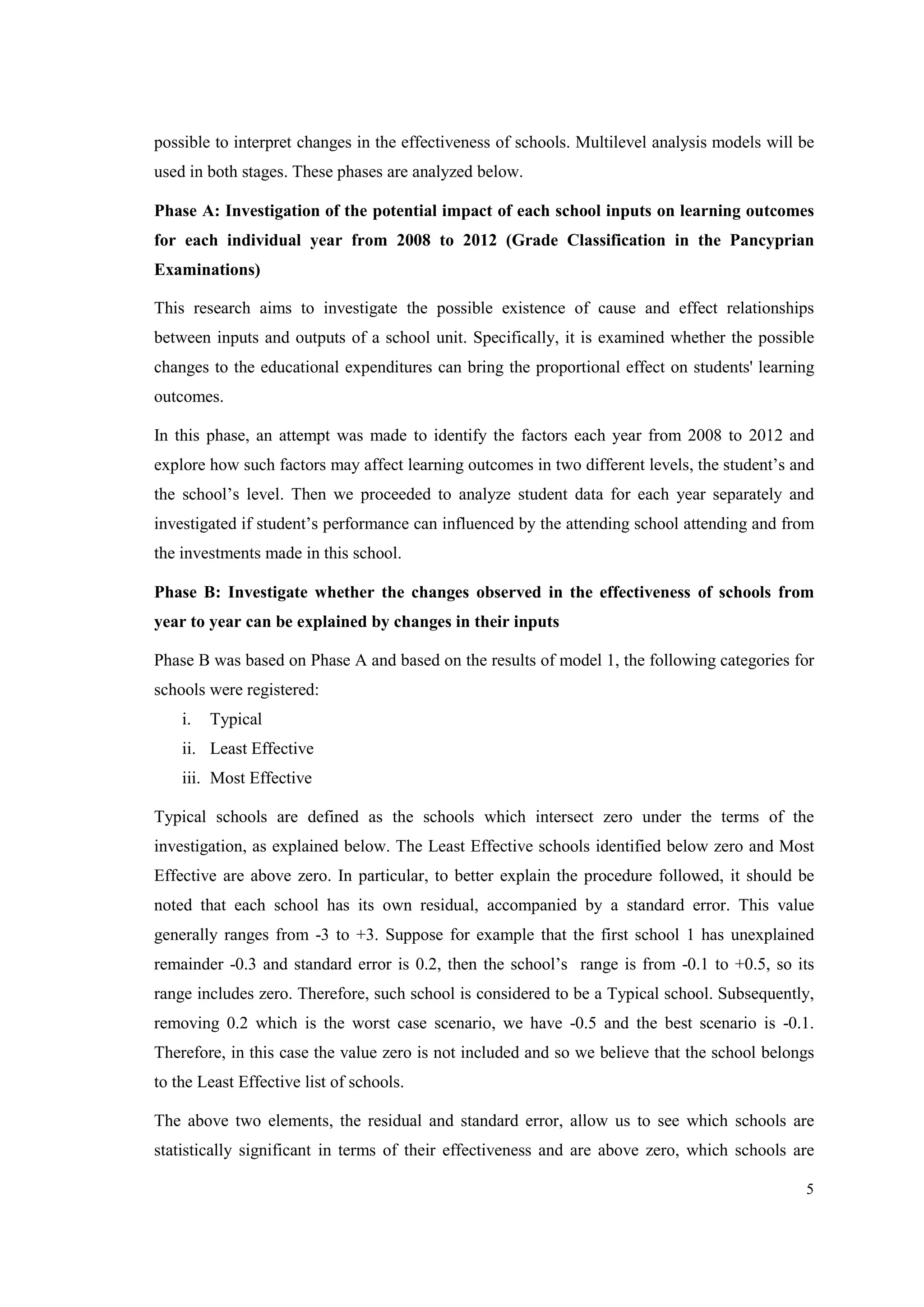 5
possible to interpret changes in the effectiveness of schools. Multilevel analysis models will be
used in both stages. These phases are analyzed below.
Phase A: Investigation of the potential impact of each school inputs on learning outcomes
for each individual year from 2008 to 2012 (Grade Classification in the Pancyprian
Examinations)
This research aims to investigate the possible existence of cause and effect relationships
between inputs and outputs of a school unit. Specifically, it is examined whether the possible
changes to the educational expenditures can bring the proportional effect on students' learning
outcomes.
In this phase, an attempt was made to identify the factors each year from 2008 to 2012 and
explore how such factors may affect learning outcomes in two different levels, the student’s and
the school’s level. Then we proceeded to analyze student data for each year separately and
investigated if student’s performance can influenced by the attending school attending and from
the investments made in this school.
Phase B: Investigate whether the changes observed in the effectiveness of schools from
year to year can be explained by changes in their inputs
Phase B was based on Phase A and based on the results of model 1, the following categories for
schools were registered:
i. Typical
ii. Least Effective
iii. Most Effective
Typical schools are defined as the schools which intersect zero under the terms of the
investigation, as explained below. The Least Effective schools identified below zero and Most
Effective are above zero. In particular, to better explain the procedure followed, it should be
noted that each school has its own residual, accompanied by a standard error. This value
generally ranges from -3 to +3. Suppose for example that the first school 1 has unexplained
remainder -0.3 and standard error is 0.2, then the school’s range is from -0.1 to +0.5, so its
range includes zero. Therefore, such school is considered to be a Typical school. Subsequently,
removing 0.2 which is the worst case scenario, we have -0.5 and the best scenario is -0.1.
Therefore, in this case the value zero is not included and so we believe that the school belongs
to the Least Effective list of schools.
The above two elements, the residual and standard error, allow us to see which schools are
statistically significant in terms of their effectiveness and are above zero, which schools are
 