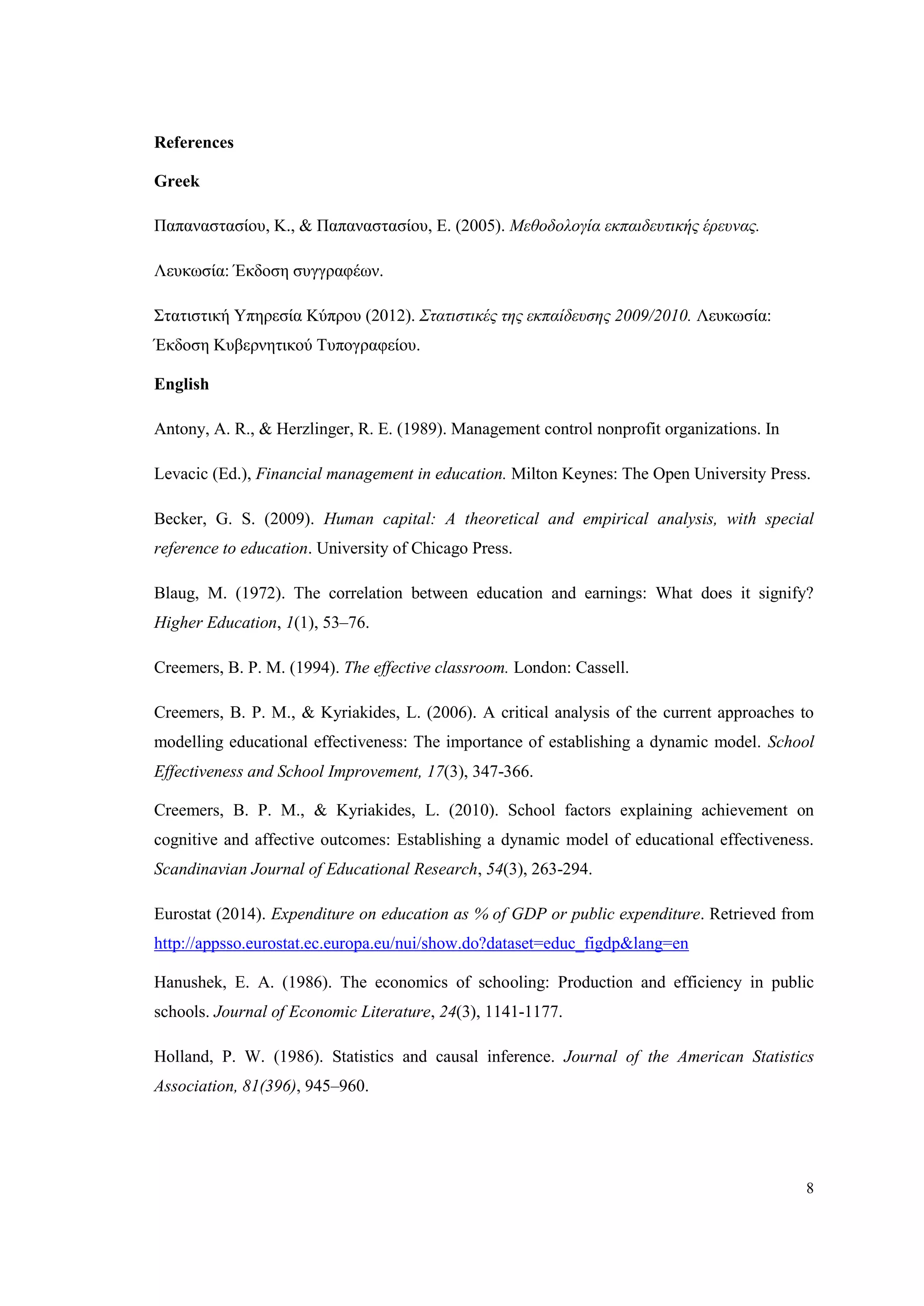 8
References
Greek
Παπαναστασίου, Κ., & Παπαναστασίου, Ε. (2005). Μεθοδολογία εκπαιδευτικής έρευνας.
Λευκωσία: Έκδοση συγγραφέων.
Στατιστική Υπηρεσία Κύπρου (2012). Στατιστικές της εκπαίδευσης 2009/2010. Λευκωσία:
Έκδοση Κυβερνητικού Τυπογραφείου.
English
Antony, A. R., & Herzlinger, R. E. (1989). Management control nonprofit organizations. In
Levacic (Ed.), Financial management in education. Milton Keynes: The Open University Press.
Becker, G. S. (2009). Human capital: A theoretical and empirical analysis, with special
reference to education. University of Chicago Press.
Blaug, M. (1972). The correlation between education and earnings: What does it signify?
Higher Education, 1(1), 53–76.
Creemers, B. P. M. (1994). The effective classroom. London: Cassell.
Creemers, B. P. M., & Kyriakides, L. (2006). A critical analysis of the current approaches to
modelling educational effectiveness: The importance of establishing a dynamic model. School
Effectiveness and School Improvement, 17(3), 347-366.
Creemers, B. P. M., & Kyriakides, L. (2010). School factors explaining achievement on
cognitive and affective outcomes: Establishing a dynamic model of educational effectiveness.
Scandinavian Journal of Educational Research, 54(3), 263-294.
Eurostat (2014). Expenditure on education as % of GDP or public expenditure. Retrieved from
http://appsso.eurostat.ec.europa.eu/nui/show.do?dataset=educ_figdp&lang=en
Hanushek, E. A. (1986). The economics of schooling: Production and efficiency in public
schools. Journal of Economic Literature, 24(3), 1141-1177.
Holland, P. W. (1986). Statistics and causal inference. Journal of the American Statistics
Association, 81(396), 945–960.
 