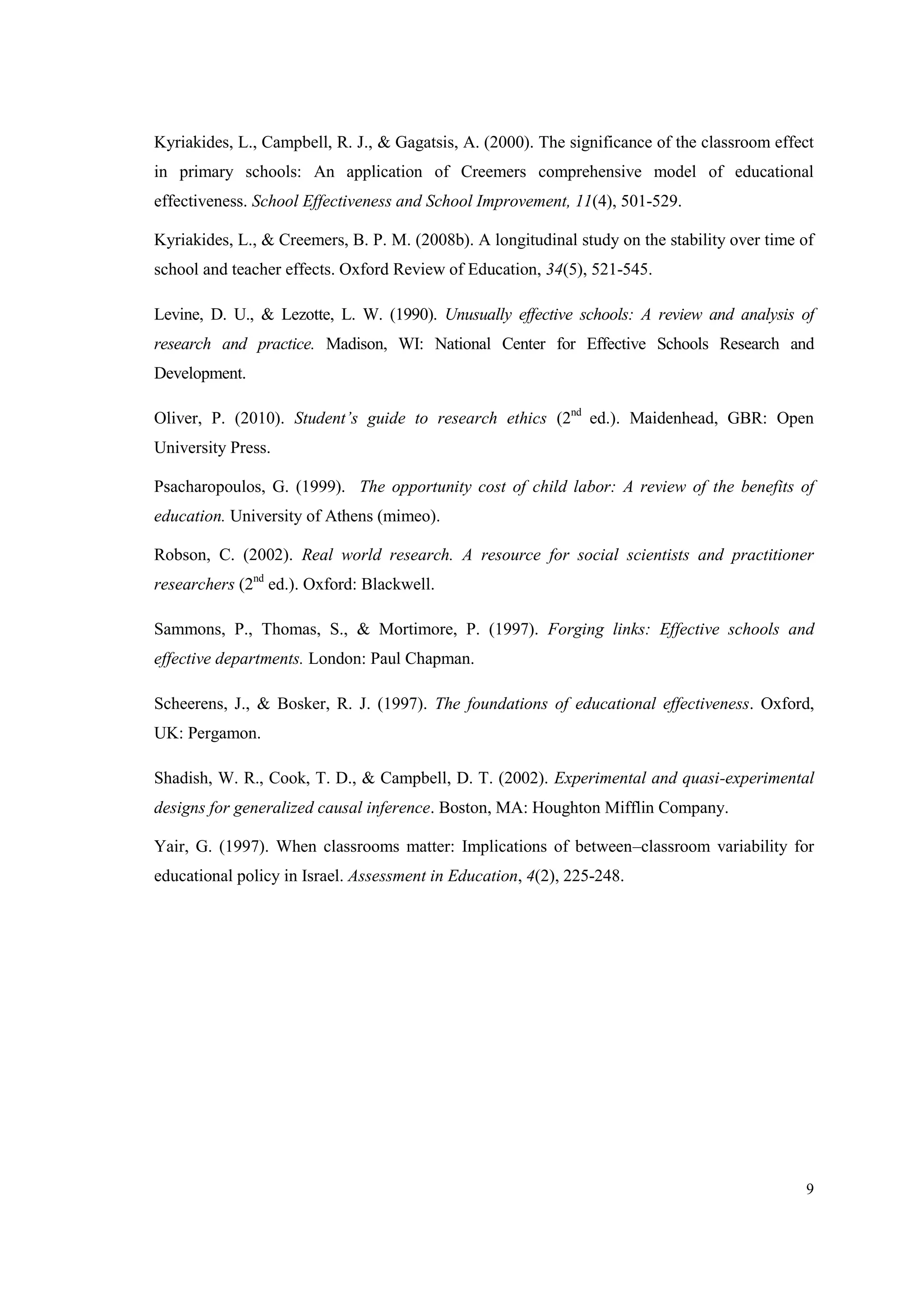 9
Kyriakides, L., Campbell, R. J., & Gagatsis, A. (2000). The significance of the classroom effect
in primary schools: An application of Creemers comprehensive model of educational
effectiveness. School Effectiveness and School Improvement, 11(4), 501-529.
Kyriakides, L., & Creemers, B. P. M. (2008b). A longitudinal study on the stability over time of
school and teacher effects. Oxford Review of Education, 34(5), 521-545.
Levine, D. U., & Lezotte, L. W. (1990). Unusually effective schools: A review and analysis of
research and practice. Madison, WI: National Center for Effective Schools Research and
Development.
Oliver, P. (2010). Student’s guide to research ethics (2nd
ed.). Maidenhead, GBR: Open
University Press.
Psacharopoulos, G. (1999). The opportunity cost of child labor: A review of the benefits of
education. University of Athens (mimeo).
Robson, C. (2002). Real world research. A resource for social scientists and practitioner
researchers (2nd
ed.). Oxford: Blackwell.
Sammons, P., Thomas, S., & Mortimore, P. (1997). Forging links: Effective schools and
effective departments. London: Paul Chapman.
Scheerens, J., & Bosker, R. J. (1997). The foundations of educational effectiveness. Oxford,
UK: Pergamon.
Shadish, W. R., Cook, T. D., & Campbell, D. T. (2002). Experimental and quasi-experimental
designs for generalized causal inference. Boston, MA: Houghton Mifflin Company.
Yair, G. (1997). When classrooms matter: Implications of between–classroom variability for
educational policy in Israel. Assessment in Education, 4(2), 225-248.
 