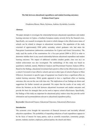 1
The link between educational expenditures and student learning outcomes:
Evidence from Cyprus
Eliophotou-Menon, Maria, Stylianou, Andreas, Kyriakides, Leonidas
Abstract
The paper attempts to investigate the relationship between educational expenditures and student
learning outcomes in Cyprus, a Southern European country severely hit by the financial crisis.
Specifically, our research investigates the extent to which changes in the effectiveness status of
schools can be related to changes in educational investment. The population of the study
consisted of approximately 9500 public secondary school graduates who had taken the
Pancyprian Examinations (admissions examinations for Cypriot and Greek Universities). The
study used the results of the examinations for a five-year period (2008 to 2012) in order to
determine whether there is any causal relationship between educational expenditure and student
learning outcomes. The impact of additional variables (student gender, class size etc.) on
student achievement was also investigated. The methodology of this study was based on
quantitative methods, namely, Multilevel Analysis and Discriminant Function Analysis (DFA).
Based on the findings, educational investment had a positive effect on the effectiveness status of
a school if invested in least effective schools and not in other types of schools (Typical or Most
Effective). Investment in specific types of equipment was found to have a significant effect on
student learning outcomes. While gender appeared to have a significant effect on learning
outcomes, this was not the case with class size. The implications of our findings are drawn and
suggestions for further research are presented. We expect that the results of our study will
inform the literature on the link between educational investment and student outcomes and
provide the basis for strategies that can be used to improve school effectiveness. Specifically,
the findings of this study are important for educational policy makers since they provide useful
information and recommendations relevant to educational expenditure policy.
Keywords: Educational Finance; Educational Outcomes; Educational effectiveness
Introduction
The economic crisis brought the narrowness of financial resources and inevitably affected
education expenditure. The probability of impending reductions of such expenditures appears to
be the focus of interest for many parties, such as scientific researchers, community groups,
parents, students, teachers, employers, political parties, the church and others.
 