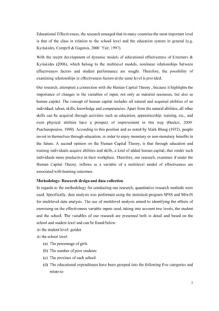 3
Educational Effectiveness, the research emerged that in many countries the most important level
is that of the class in relation to the school level and the education system in general (e.g.
Kyriakides, Campell & Gagatsis, 2000˙ Yair, 1997).
With the recent development of dynamic models of educational effectiveness of Creemers &
Kyriakides (2006), which belong to the multilevel models, nonlinear relationships between
effectiveness factors and student performance are sought. Therefore, the possibility of
examining relationships in effectiveness factors at the same level is provided.
Our research, attempted a connection with the Human Capital Theory , because it highlights the
importance of changes in the variables of input, not only as material resources, but also as
human capital. The concept of human capital includes all natural and acquired abilities of an
individual, talent, skills, knowledge and competencies. Apart from the natural abilities, all other
skills can be acquired through activities such as education, apprenticeship, training, etc., and
even physical abilities have a prospect of improvement in this way (Becker, 2009˙
Psacharopoulos, 1999). According to this position and as noted by Mark Blaug (1972), people
invest in themselves through education, in order to enjoy monetary or non-monetary benefits in
the future. A second opinion on the Human Capital Theory, is that through education and
training individuals acquire abilities and skills, a kind of added human capital, that render such
individuals more productive in their workplace. Therefore, our research, examines if under the
Human Capital Theory, inflows as a variable of a multilevel model of effectiveness are
associated with learning outcomes.
Methodology: Research design and data collection
In regards to the methodology for conducting our research, quantitative research methods were
used. Specifically, data analysis was performed using the statistical program SPSS and MlwiN
for multilevel data analysis. The use of multilevel analysis aimed to identifying the effects of
exercising on the effectiveness variable inputs used, taking into account two levels, the student
and the school. The variables of our research are presented both in detail and based on the
school and student level and can be found below:
At the student level: gender
At the school level:
(a) The percentage of girls
(b) The number of poor students
(c) The province of each school
(d) The educational expenditures have been grouped into the following five categories and
relate to:
 