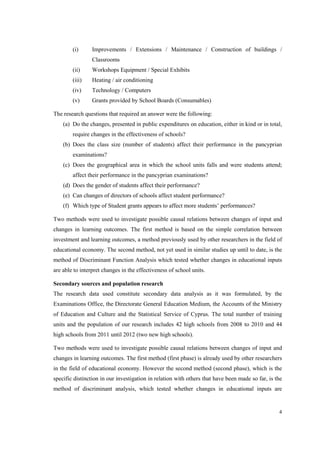 4
(i) Improvements / Extensions / Maintenance / Construction of buildings /
Classrooms
(ii) Workshops Equipment / Special Exhibits
(iii) Heating / air conditioning
(iv) Technology / Computers
(v) Grants provided by School Boards (Consumables)
The research questions that required an answer were the following:
(a) Do the changes, presented in public expenditures on education, either in kind or in total,
require changes in the effectiveness of schools?
(b) Does the class size (number of students) affect their performance in the pancyprian
examinations?
(c) Does the geographical area in which the school units falls and were students attend;
affect their performance in the pancyprian examinations?
(d) Does the gender of students affect their performance?
(e) Can changes of directors of schools affect student performance?
(f) Which type of Student grants appears to affect more students’ performances?
Two methods were used to investigate possible causal relations between changes of input and
changes in learning outcomes. The first method is based on the simple correlation between
investment and learning outcomes, a method previously used by other researchers in the field of
educational economy. The second method, not yet used in similar studies up until to date, is the
method of Discriminant Function Analysis which tested whether changes in educational inputs
are able to interpret changes in the effectiveness of school units.
Secondary sources and population research
The research data used constitute secondary data analysis as it was formulated, by the
Examinations Office, the Directorate General Education Medium, the Accounts of the Ministry
of Education and Culture and the Statistical Service of Cyprus. The total number of training
units and the population of our research includes 42 high schools from 2008 to 2010 and 44
high schools from 2011 until 2012 (two new high schools).
Two methods were used to investigate possible causal relations between changes of input and
changes in learning outcomes. The first method (first phase) is already used by other researchers
in the field of educational economy. However the second method (second phase), which is the
specific distinction in our investigation in relation with others that have been made so far, is the
method of discriminant analysis, which tested whether changes in educational inputs are
 