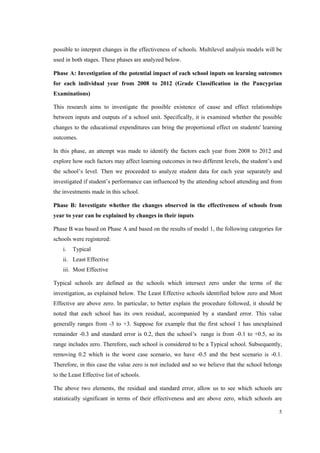 5
possible to interpret changes in the effectiveness of schools. Multilevel analysis models will be
used in both stages. These phases are analyzed below.
Phase A: Investigation of the potential impact of each school inputs on learning outcomes
for each individual year from 2008 to 2012 (Grade Classification in the Pancyprian
Examinations)
This research aims to investigate the possible existence of cause and effect relationships
between inputs and outputs of a school unit. Specifically, it is examined whether the possible
changes to the educational expenditures can bring the proportional effect on students' learning
outcomes.
In this phase, an attempt was made to identify the factors each year from 2008 to 2012 and
explore how such factors may affect learning outcomes in two different levels, the student’s and
the school’s level. Then we proceeded to analyze student data for each year separately and
investigated if student’s performance can influenced by the attending school attending and from
the investments made in this school.
Phase B: Investigate whether the changes observed in the effectiveness of schools from
year to year can be explained by changes in their inputs
Phase B was based on Phase A and based on the results of model 1, the following categories for
schools were registered:
i. Typical
ii. Least Effective
iii. Most Effective
Typical schools are defined as the schools which intersect zero under the terms of the
investigation, as explained below. The Least Effective schools identified below zero and Most
Effective are above zero. In particular, to better explain the procedure followed, it should be
noted that each school has its own residual, accompanied by a standard error. This value
generally ranges from -3 to +3. Suppose for example that the first school 1 has unexplained
remainder -0.3 and standard error is 0.2, then the school’s range is from -0.1 to +0.5, so its
range includes zero. Therefore, such school is considered to be a Typical school. Subsequently,
removing 0.2 which is the worst case scenario, we have -0.5 and the best scenario is -0.1.
Therefore, in this case the value zero is not included and so we believe that the school belongs
to the Least Effective list of schools.
The above two elements, the residual and standard error, allow us to see which schools are
statistically significant in terms of their effectiveness and are above zero, which schools are
 