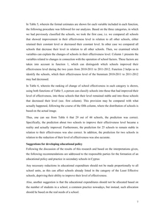 7
In Table 5, wherein the formal estimates are shown for each variable included in each function,
the following procedure was followed for our analyzes. Based on the three categories, in which
we had previously classified the schools, we took the first case, i.e. we compared all schools
that showed improvement in their effectiveness level in relation to all other schools, either
retained their constant level or decreased their constant level. In other case we compared all
schools that decrease their level in relation to all other schools. Then, we examined which
variables can explain the changes of schools in their effectiveness level. Column 1 presents the
variables related to changes in connection with the operation of school factors. These factors are
taken into account in function 1, which can distinguish which schools improved their
effectiveness level during the two years from 2010-2011 to 2011-2012. Function 2 helps us to
identify the schools, which their effectiveness level of the biennium 2010-2011 to 2011-2012
may had decreased.
In Table 6, wherein the ranking of change of school effectiveness in each category is shown,
using both functions of Table 5, a person can classify schools into those that had improved their
level of effectiveness, into those schools that their level remained stable and into those schools
that decreased their level (see. first column). This provision may be compared with what
actually happened, following the course of the fifth column, where the distribution of schools is
based on the actual image.
Thus, one can see from Table 6 that 29 out of 44 schools, the prediction was correct.
Specifically, the prediction about two schools to improve their effectiveness level became a
reality and actually improved. Furthermore, the prediction for 25 schools to remain stable in
relation to their effectiveness was also correct. In addition, the prediction for two schools in
relation to the reduction of their level of effectiveness was also accurate.
Suggestions for developing educational policy
Following the discussion of the results of this research and based on the interpretations given,
the following recommendations are addressed to the responsible parties for the formation of an
educational policy and practice in secondary schools in Cyprus:
Any necessary reductions in educational expenditure should not be made proportionally to all
school units, as this can affect schools already listed in the category of the Least Effective
schools, depriving their ability to improve their level of effectiveness.
Also, another suggestion is that the educational expenditures should not be allocated based on
the number of students in a school, a common practice nowadays, but instead, such allocation
should be based on the real needs of a school.
 