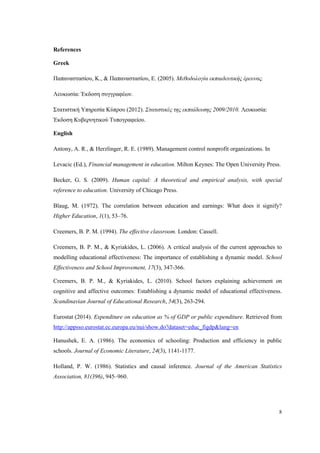 8
References
Greek
Παπαναστασίου, Κ., & Παπαναστασίου, Ε. (2005). Μεθοδολογία εκπαιδευτικής έρευνας.
Λευκωσία: Έκδοση συγγραφέων.
Στατιστική Υπηρεσία Κύπρου (2012). Στατιστικές της εκπαίδευσης 2009/2010. Λευκωσία:
Έκδοση Κυβερνητικού Τυπογραφείου.
English
Antony, A. R., & Herzlinger, R. E. (1989). Management control nonprofit organizations. In
Levacic (Ed.), Financial management in education. Milton Keynes: The Open University Press.
Becker, G. S. (2009). Human capital: A theoretical and empirical analysis, with special
reference to education. University of Chicago Press.
Blaug, M. (1972). The correlation between education and earnings: What does it signify?
Higher Education, 1(1), 53–76.
Creemers, B. P. M. (1994). The effective classroom. London: Cassell.
Creemers, B. P. M., & Kyriakides, L. (2006). A critical analysis of the current approaches to
modelling educational effectiveness: The importance of establishing a dynamic model. School
Effectiveness and School Improvement, 17(3), 347-366.
Creemers, B. P. M., & Kyriakides, L. (2010). School factors explaining achievement on
cognitive and affective outcomes: Establishing a dynamic model of educational effectiveness.
Scandinavian Journal of Educational Research, 54(3), 263-294.
Eurostat (2014). Expenditure on education as % of GDP or public expenditure. Retrieved from
http://appsso.eurostat.ec.europa.eu/nui/show.do?dataset=educ_figdp&lang=en
Hanushek, E. A. (1986). The economics of schooling: Production and efficiency in public
schools. Journal of Economic Literature, 24(3), 1141-1177.
Holland, P. W. (1986). Statistics and causal inference. Journal of the American Statistics
Association, 81(396), 945–960.
 
