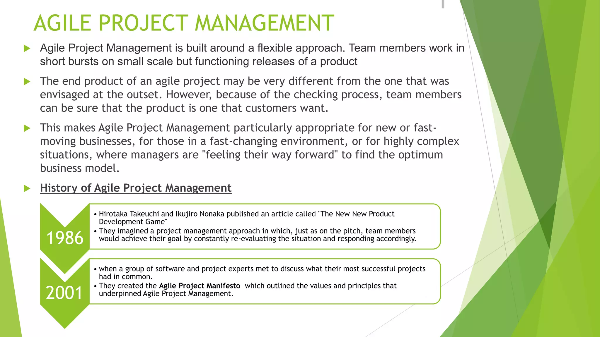 AGILE PROJECT MANAGEMENT
 Agile Project Management is built around a flexible approach. Team members work in
short bursts on small scale but functioning releases of a product
 The end product of an agile project may be very different from the one that was
envisaged at the outset. However, because of the checking process, team members
can be sure that the product is one that customers want.
 This makes Agile Project Management particularly appropriate for new or fast-
moving businesses, for those in a fast-changing environment, or for highly complex
situations, where managers are "feeling their way forward" to find the optimum
business model.
 History of Agile Project Management
1986
• Hirotaka Takeuchi and Ikujiro Nonaka published an article called "The New New Product
Development Game"
• They imagined a project management approach in which, just as on the pitch, team members
would achieve their goal by constantly re-evaluating the situation and responding accordingly.
2001
• when a group of software and project experts met to discuss what their most successful projects
had in common.
• They created the Agile Project Manifesto which outlined the values and principles that
underpinned Agile Project Management.
 