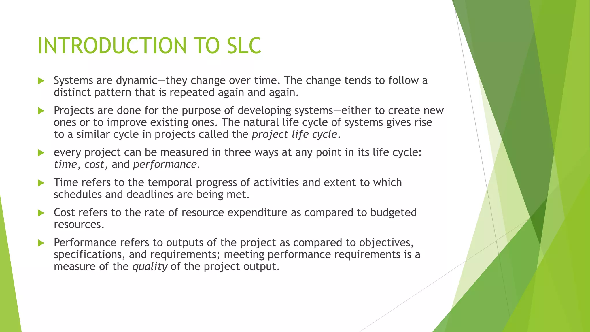 INTRODUCTION TO SLC
 Systems are dynamic—they change over time. The change tends to follow a
distinct pattern that is repeated again and again.
 Projects are done for the purpose of developing systems—either to create new
ones or to improve existing ones. The natural life cycle of systems gives rise
to a similar cycle in projects called the project life cycle.
 every project can be measured in three ways at any point in its life cycle:
time, cost, and performance.
 Time refers to the temporal progress of activities and extent to which
schedules and deadlines are being met.
 Cost refers to the rate of resource expenditure as compared to budgeted
resources.
 Performance refers to outputs of the project as compared to objectives,
specifications, and requirements; meeting performance requirements is a
measure of the quality of the project output.
 