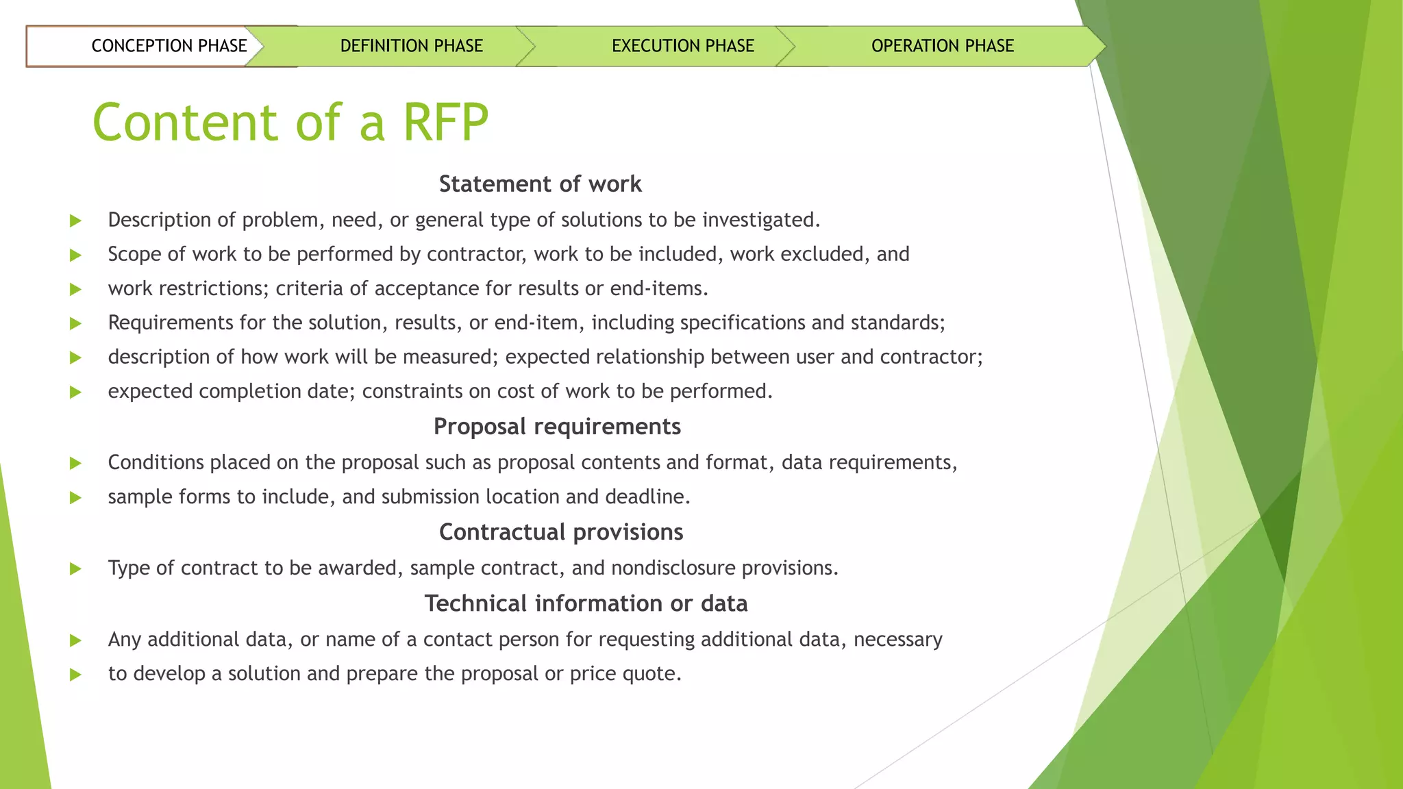 Content of a RFP
Statement of work
 Description of problem, need, or general type of solutions to be investigated.
 Scope of work to be performed by contractor, work to be included, work excluded, and
 work restrictions; criteria of acceptance for results or end-items.
 Requirements for the solution, results, or end-item, including specifications and standards;
 description of how work will be measured; expected relationship between user and contractor;
 expected completion date; constraints on cost of work to be performed.
Proposal requirements
 Conditions placed on the proposal such as proposal contents and format, data requirements,
 sample forms to include, and submission location and deadline.
Contractual provisions
 Type of contract to be awarded, sample contract, and nondisclosure provisions.
Technical information or data
 Any additional data, or name of a contact person for requesting additional data, necessary
 to develop a solution and prepare the proposal or price quote.
CONCEPTION PHASE DEFINITION PHASE EXECUTION PHASE OPERATION PHASE
 