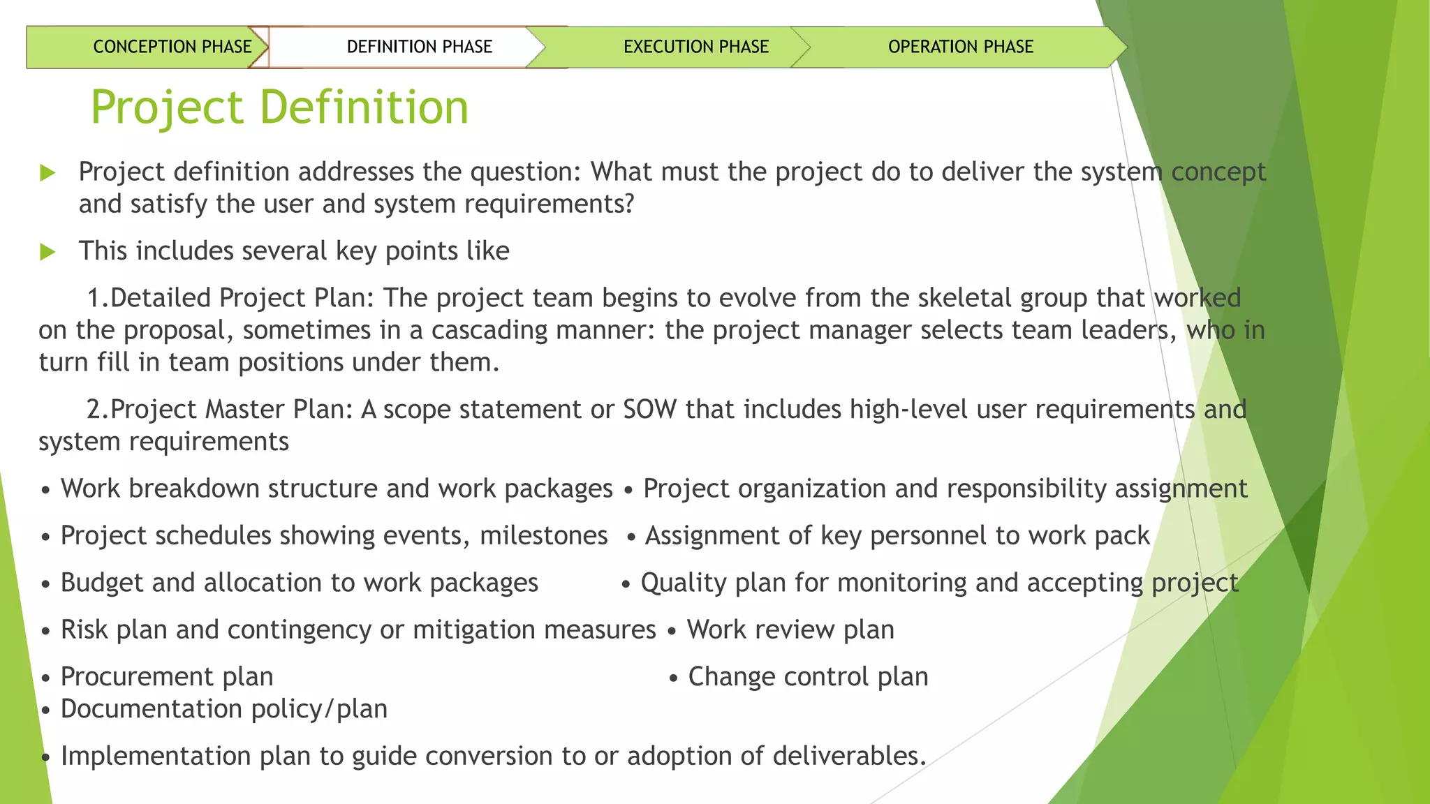 Project Definition
 Project definition addresses the question: What must the project do to deliver the system concept
and satisfy the user and system requirements?
 This includes several key points like
1.Detailed Project Plan: The project team begins to evolve from the skeletal group that worked
on the proposal, sometimes in a cascading manner: the project manager selects team leaders, who in
turn fill in team positions under them.
2.Project Master Plan: A scope statement or SOW that includes high-level user requirements and
system requirements
• Work breakdown structure and work packages • Project organization and responsibility assignment
• Project schedules showing events, milestones • Assignment of key personnel to work pack
• Budget and allocation to work packages • Quality plan for monitoring and accepting project
• Risk plan and contingency or mitigation measures • Work review plan
• Procurement plan • Change control plan
• Documentation policy/plan
• Implementation plan to guide conversion to or adoption of deliverables.
CONCEPTION PHASE DEFINITION PHASE EXECUTION PHASE OPERATION PHASE
 