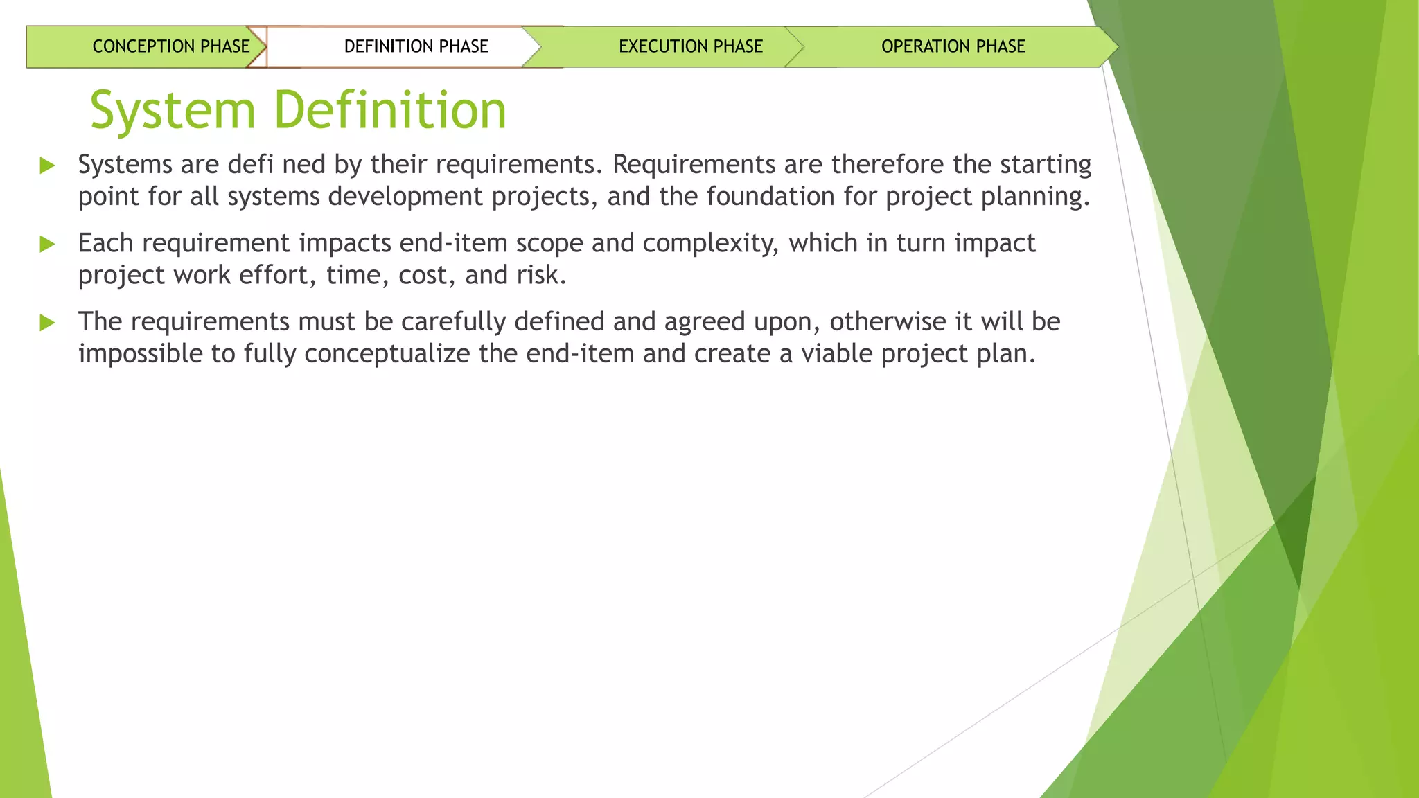 System Definition
 Systems are defi ned by their requirements. Requirements are therefore the starting
point for all systems development projects, and the foundation for project planning.
 Each requirement impacts end-item scope and complexity, which in turn impact
project work effort, time, cost, and risk.
 The requirements must be carefully defined and agreed upon, otherwise it will be
impossible to fully conceptualize the end-item and create a viable project plan.
CONCEPTION PHASE DEFINITION PHASE EXECUTION PHASE OPERATION PHASE
 