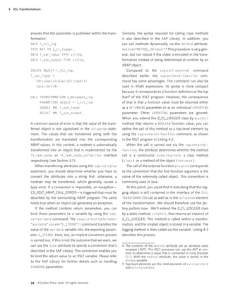 4   XSL Transformations




                ensures that the parameter is published within the trans-     Similarly, the syntax required for calling class methods
                formation:                                                    is also described in the SAP Library. In addition, you
                DATA l_rcl_log                                                can call methods dynamically via the method attribute:
                TYPE REF TO z_cl_logger.                                      method="METHOD_{$index}".4 This procedure is very gen-
                DATA l_var_input TYPE string.                                 eral, but not robust if the index is encoded in the trans-
                DATA l_var_output TYPE string.                                formation instead of being determined at runtime by an
                                                                              ABAP object.
                CREATE OBJECT l_rcl_log.                                         Compared to the sap:call-external command
                l_var_input =                                                 described earlier, the sap:external-function com-
                  `<R><Level1><A>a</A></Level1>                               mand has some advantages. This command can also be
                    <A>a</A></R>`.                                            used in XPath expressions. Its syntax is more compact
                                                                              because it corresponds to a function deﬁnition at the top
                CALL TRANSFORMATION z_messages_log                            level5 of the XSLT program. However, the consequence
                       PARAMETERS object = l_rcl_log                          of that is that a function value must be returned either
                       SOURCE XML l_var_input                                 as a RETURNING parameter or as an individual EXPORTING
                       RESULT XML l_var_output.                               parameter. Other EXPORTING parameters are ignored.
                                                                              When you extend the Z_CL_LOGGER class by a prot()
                A common source of error is that the value of the trans-      method that returns a BOOLEAN function value, you can
                ferred object is not capitalized in the xsl:param state-      deﬁne the call of this method as a top-level element by
                ment. The values that are transferred along with the          using the sap:external-function command, as shown
                transformation are translated into the corresponding          in the XSLT program in Listing 4.2.
                ABAP values. In this context, a nodeset is automatically         When the call is carried out via the sap:external-
                transformed into an object that is implemented by the         function, the attribute determines whether the method
                if_ixml_node or if_ixml_node_collection interface             call is a constructor ( constructor ), a class method
                respectively ( see Section 3.1 ).                             ( class ), or a method of the object ( instance ).
                   When transferring attributes using the sap:callvalue          The call of the external function prv:prot corresponds
                statement, you should determine whether you have to           to the convention that the ﬁrst function argument is the
                convert the attributes into a string ﬁrst; otherwise, a       name of the externally called object. This convention is
                nodeset may be transferred, which generally causes a          commonly used in Java.
                type error. If a conversion is impossible, an exception—         At this point, you could ﬁnd it disturbing that the log-
                CX_XSLT_ABAP_CALL_ERROR—is triggered that must be             ging object is still contained in the interface of the CALL
                absorbed by the surrounding ABAP program. The same            TRANSFORMATION call as well as in the xsl:param element
                holds true when an object call generates an exception.        of the transformation. We should therefore use the fac-
                   If the method contains return parameters, you can          tory pattern now. We’ll extend the Z_CL_LOGGER class
                bind those parameters to a variable by using the sap:         by a static method, create(), that returns an instance of
                callvariable command: The <sap:callvariable name=             Z_CL_LOGGER. This method is called within a transfor-
                "variable" param="E_STRING"/> command transfers the           mation, and the created object is stored in a variable. The
                value of the variable variable into the exporting param-      logging method is then called via this variable. Listing 4.3
                eter, E_STRING . Here, too, an implicit conversion process    describes this process.
                is carried out. If this is not the outcome that we want, we
                can use the type attribute to specify a conversion that’s     4 The contents of the method attribute are an attribute value
                described in the SAP Library. This conversion enables you       template ( AVT ). The XSLT processor can use the AVT at run-
                                                                                time to determine a value that is contained in curly brackets
                to bind the return value to an XSLT variable. Please refer      ( {} ). With the method attribute, the value is stored in the
                to the SAP Library for further details such as handling         $index variable.
                                                                              5 Top-level elements are the child elements of xsl:transform
                CHANGING parameters.                                            and xsl:stylesheet.



                34 © Galileo Press 2006. All rights reserved.
 