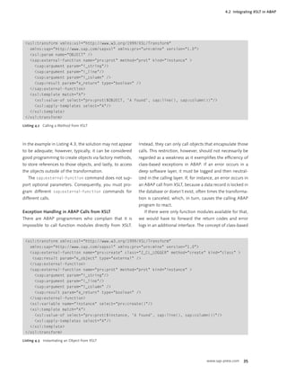 4.2 Integrating XSLT in ABAP




 <xsl:transform xmlns:xsl="http://www.w3.org/1999/XSL/Transform"
   xmlns:sap="http://www.sap.com/sapxsl" xmlns:prv="urn:mine" version="1.0">
   <xsl:param name="OBJECT" />
   <sap:external-function name="prv:prot" method="prot" kind="instance" >
     <sap:argument param="i_string"/>
     <sap:argument param="i_line"/>
     <sap:argument param="i_column" />
     <sap:result param="e_return" type="boolean" />
   </sap:external-function>
   <xsl:template match="A">
     <xsl:value-of select="prv:prot($OBJECT, 'A found', sap:line(), sap:column())"/>
     <xsl:apply-templates select="A"/>
   </xsl:template>
 </xsl:transform>

Listing 4.2 Calling a Method from XSLT




In the example in Listing 4.3, the solution may not appear    Instead, they can only call objects that encapsulate those
to be adequate; however, typically, it can be considered      calls. This restriction, however, should not necessarily be
good programming to create objects via factory methods,       regarded as a weakness as it exempliﬁes the efﬁciency of
to store references to those objects, and lastly, to access   class-based exceptions in ABAP. If an error occurs in a
the objects outside of the transformation.                    deep software layer, it must be logged and then neutral-
   The sap:external-function command does not sup-            ized in the calling layer. If, for instance, an error occurs in
port optional parameters. Consequently, you must pro-         an ABAP call from XSLT, because a data record is locked in
gram different sap:external-function commands for             the database or doesn’t exist, often times the transforma-
different calls.                                              tion is canceled, which, in turn, causes the calling ABAP
                                                              program to react.
Exception Handling in ABAP Calls from XSLT                       If there were only function modules available for that,
There are ABAP programmers who complain that it is            we would have to forward the return codes and error
impossible to call function modules directly from XSLT.       logs in an additional interface. The concept of class-based


 <xsl:transform xmlns:xsl="http://www.w3.org/1999/XSL/Transform"
   xmlns:sap="http://www.sap.com/sapxsl" xmlns:prv="urn:mine" version="1.0">
   <sap:external-function name="prv:create" class="Z_CL_LOGGER" method="create" kind="class" >
    <sap:result param="e_object" type="external" />
   </sap:external-function>
   <sap:external-function name="prv:prot" method="prot" kind="instance" >
     <sap:argument param="i_string"/>
     <sap:argument param="i_line"/>
     <sap:argument param="i_column" />
     <sap:result param="e_return" type="boolean" />
   </sap:external-function>
   <xsl:variable name="instance" select="prv:create()"/>
   <xsl:template match="A">
     <xsl:value-of select="prv:prot($instance, 'A found', sap:line(), sap:column())"/>
     <xsl:apply-templates select="A"/>
   </xsl:template>
 </xsl:transform>

Listing 4.3 Instantiating an Object from XSLT




                                                                                                     www.sap-press.com    35
 