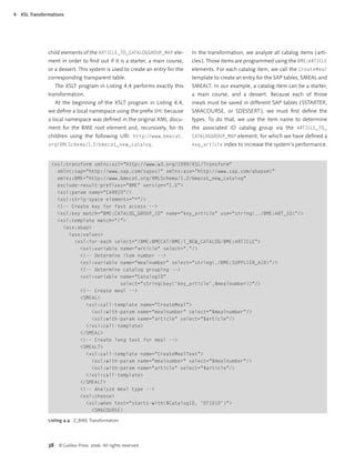 4   XSL Transformations




                child elements of the ARTICLE_TO_CATALOGGROUP_MAP ele-         In the transformation, we analyze all catalog items ( arti-
                ment in order to ﬁnd out if it is a starter, a main course,    cles ). Those items are programmed using the BME:ARTICLE
                or a dessert. This system is used to create an entry for the   elements. For each catalog item, we call the CreateMeal
                corresponding transparent table.                               template to create an entry for the SAP tables, SMEAL and
                   The XSLT program in Listing 4.4 performs exactly this       SMEALT. In our example, a catalog item can be a starter,
                transformation.                                                a main course, and a dessert. Because each of those
                   At the beginning of the XSLT program in Listing 4.4,        meals must be saved in different SAP tables ( SSTARTER,
                we deﬁne a local namespace using the preﬁx BME because         SMACOURSE, or SDESSERT ), we must ﬁrst deﬁne the
                a local namespace was deﬁned in the original XML docu-         types. To do that, we use the item name to determine
                ment for the BME root element and, recursively, for its        the associated ID catalog group via the ARTICLE_TO_
                children using the following URI: http://www.bmecat.           CATALOGGROUP_MAP element, for which we have deﬁned a
                org/XMLSchema/1.2/bmecat_new_catalog.                          key_article index to increase the system’s performance.



                 <xsl:transform xmlns:xsl="http://www.w3.org/1999/XSL/Transform"
                   xmlns:sap="http://www.sap.com/sapxsl" xmlns:asx="http://www.sap.com/abapxml"
                   xmlns:BME="http://www.bmecat.org/XMLSchema/1.2/bmecat_new_catalog"
                   exclude-result-prefixes="BME" version="1.0">
                   <xsl:param name="CARRID"/>
                   <xsl:strip-space elements="*"/>
                   <!-- Create key for fast access -->
                   <xsl:key match="BME:CATALOG_GROUP_ID" name="key_article" use="string(../BME:ART_ID)"/>
                   <xsl:template match="/">
                     <asx:abap>
                       <asx:values>
                         <xsl:for-each select="/BME:BMECAT/BME:T_NEW_CATALOG/BME:ARTICLE">
                           <xsl:variable name="article" select="."/>
                           <!-- Determine item number -->
                           <xsl:variable name="mealnumber" select="string(./BME:SUPPLIER_AID)"/>
                           <!-- Determine catalog grouping -->
                           <xsl:variable name="CatalogID"
                                          select="string(key('key_article',$mealnumber))"/>
                           <!-- Create meal -->
                           <SMEAL>
                             <xsl:call-template name="CreateMeal">
                                <xsl:with-param name="mealnumber" select="$mealnumber"/>
                                <xsl:with-param name="article" select="$article"/>
                             </xsl:call-template>
                           </SMEAL>
                           <!-- Create long text for meal -->
                           <SMEALT>
                             <xsl:call-template name="CreateMealText">
                                <xsl:with-param name="mealnumber" select="$mealnumber"/>
                                <xsl:with-param name="article" select="$article"/>
                             </xsl:call-template>
                           </SMEALT>
                           <!-- Analyze meal type -->
                           <xsl:choose>
                             <xsl:when test="starts-with($CatalogID, 'DT1010')">
                                <SMACOURSE>

                Listing 4.4 Z_BME Transformation (cont.)




                38 © Galileo Press 2006. All rights reserved.
 
