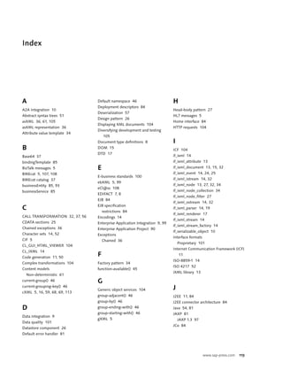 Index




A                                Default namespace 46                       H
                                 Deployment descriptors 84
A2A integration 10                                                          Head-body pattern 27
                                 Deserialization 57
Abstract syntax trees 51                                                    HL7 messages 5
                                 Design pattern 26
asXML 36, 61, 105                                                           Home interface 84
                                 Displaying XML documents 104
asXML representation 36                                                     HTTP requests 104
                                 Diversifying development and testing
Attribute value template 34
                                     105
                                 Document type definitions 8                I
B                                DOM 15
                                                                            ICF 104
                                 DTD 17
Base64 37                                                                   if_ixml 14
bindingTemplate 85                                                          if_ixml_attribute 13
BizTalk messages 5               E                                          if_ixml_document 13, 15, 32
BMEcat 5, 107, 108                                                          if_ixml_event 14, 24, 25
                                 E-business standards 100
BMEcat catalog 37                                                           if_ixml_istream 14, 32
                                 ebXML 5, 99
businessEntity 85, 93                                                       if_ixml_node 13, 27, 32, 34
                                 eCl@ss 108
businessService 85                                                          if_ixml_node_collection 34
                                 EDIFACT 7, 8
                                                                            if_ixml_node_filter 27
                                 EJB 84
                                                                            if_ixml_ostream 14, 32
                                 EJB specification
C                                    restrictions 84
                                                                            if_ixml_parser 14, 19
                                                                            if_ixml_renderer 17
CALL TRANSFORMATION 32, 37, 56   Encodings 14
                                                                            if_ixml_stream 14
CDATA sections 25                Enterprise Application Integration 9, 99
                                                                            if_ixml_stream_factory 14
Chained exceptions 36            Enterprise Application Project 90
                                                                            if_serializable_object 10
Character sets 14, 52            Exceptions
                                                                            Interface formats
CIF 5                                Chained 36
                                                                                Proprietary 101
CL_GUI_HTML_VIEWER 104
                                                                            Internet Communication Framework (ICF)
CL_IXML 14
Code generation 11, 50
                                 F                                              11
                                                                            ISO-8859-1 14
Complex transformations 104      Factory pattern 34
                                                                            ISO 4217 52
Content models                   function-available() 45
                                                                            iXML library 13
  Non-deterministic 61
current-group() 46               G
current-grouping-key() 46
                                 Generic object services 104                J
cXML 5, 16, 59, 68, 69, 113
                                 group-adjacent() 46                        J2EE 11, 84
                                 group-by() 46                              J2EE connector architecture 84
D                                group-ending-with() 46                     Java 54, 81
                                 group-starting-with() 46                   JAXP 81
Data integration 9
                                 gXML 5                                         JAXP 1.3 97
Data quality 101
                                                                            JCo 84
Datastore component 26
Default error handler 81




                                                                                                www.sap-press.com   119
 