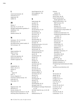 Index




        L                                                Result fragment tree 45                 Schemas
                                                         Risk management 102                         modular 96
        Literal result elements 46
                                                         RosettaNet 5                            Serialization 57
        Literal text 62, 77
                                                                                                 Session beans 84, 85
        Logical port 95
                                                                                                 Simple Transformations
        LSMW 50                                          S                                           Sample applications 55
                                                         Safety facades 86                       Simple transformations 103
        M                                                sap:abs() 44                                ABAP structures 58
                                                         sap:acos() 44                               Assertion 64
        Markup 7
                                                         sap:asin() 44                               Attributes 58
        Mass data 14, 27, 55, 101
                                                         sap:atan() 44                               Case distinctions 62, 66
        Message implementation guidelines 8
                                                         sap:call-external 33, 34                    Case distinctions using variables 62
        Middleware 102
                                                         sap:callvalue 34                            Condition 63
        Mime64 9
                                                         sap:callvariable 34                         Conditional transformation 65
        Modular schemas 96
                                                         sap:column 30                               Conditional transformations with
                                                         sap:concat 50                                 variables 73
        N                                                sap:cos() 44                                Data nodes 57
                                                         sap:ends-with() 44                          Data roots 57
        Namespace 20, 21, 23, 45, 96
                                                         sap:escape-uri() 44                         Expressiveness 74
        Namespace axis 45
                                                         sap:exp() 44                                Grouping 69
        Non-deterministic content models 61
                                                         sap:external-function 33, 34, 35            Internal tables 59
        Null namespace 46
                                                         sap:find-first() 44                         Literal contents 77
                                                         sap:find-first-of() 44                      Mappings 72
        O                                                sap:find-last() 44                          Modularization 76
                                                         sap:find-last-not-of() 44                   Namespace declarations 77
        Object identifiers 52
                                                         sap:find-last-of() 44                       Parameters 62
        Object services
                                                         sap:if() 48                                 Precondition 64, 66
            Generic 104
                                                         sap:intersection 45                         Symmetry 57, 79
        Online text repository 45
                                                         sap:let() 45                                Variables 61
        Optional elements 62
                                                         sap:line 30                             SOAP 11, 99, 104
        Outside-in approach 94
                                                         sap:log() 44                            Standard deserialization 72
                                                         sap:log10() 44                          Standard serialization 67
        P                                                sap:lower-case() 44                     STX (Streaming Transformations for XML)
                                                         sap:max() 45                                103
        PARAMETERS 33
                                                         sap:min() 45                            Symmetrical case distinctions 68
        Pattern 65, 67, 72
                                                         sap:node-set() 45
        Payload 8
                                                         sap:otr-string() 45
        Port
                                                         sap:parse-xpath() 51
                                                                                                 T
            logical 95
                                                         sap:resolve-uri() 44                    Tail recursion 52
        Ports 11
                                                         sap:sin() 44                            tModel 85, 93
        Process integration 9
                                                         sap:sqrt() 44                           tt:apply 56, 77
        Proprietary interface formats 101
                                                         sap:string-pad() 44                     tt:assign 62, 74, 75
        Proxy class 95
                                                         sap:tan() 44                            tt:attribute 58
        Proxy object 94
                                                         sap:target 48                           tt:call 56, 74, 77
                                                         sap:timestamp() 45, 52                  tt:clear 62
        R                                                sap:upper-case() 44                     tt:cond 63, 64, 65, 67
        Regression tests 104                             SAP NetWeaver Exchange Infrastructure   tt:cond-var 62, 74
        RELAX NG 81                                          10, 102                             tt:context 61, 76
        Remote interface 84                              SAP XML Toolkit for Java 23, 81, 89     tt:copy 61
        Request-response processes 8, 16, 99             SAX 23                                  tt:d-cond 63, 66, 74
        Resolving release dependencies 102               SAXParserFactory 81                     tt:deserialize 73, 79




        120 © Galileo Press 2006. All rights reserved.
 