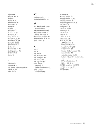 Index




tt:group 69, 72                   V                           xs:include 96
tt:include 56, 77                                             XSF data streams 10
                                  Validation 8, 18
tt:lax 65                                                     xsl:apply-imports 52, 53
                                  Versioning interfaces 101
tt:loop 59, 75                                                xsl:apply-templates 33
tt:namespace 79                                               xsl:for-each-group 42, 46, 53
tt:parameter 56
                                  W                           xsl:function 48
tt:read 62                        W3C XML Schema 8, 100       xsl:import 52, 53
tt:ref 57                           Expressiveness 8          xsl:include 52, 53
tt:root 56, 57                    Web service interface 90    xsl:message 30
tt:s-cond 63, 66                  Web services 11, 84, 93     xsl:output 48
tt:serialize 79                     Calling from ABAP 95      xsl:result 48
tt:skip 63, 74, 77                Webservices Navigator 94    xsl:stylesheet 29
tt:switch 66, 67, 73              Wellformedness 7, 25, 102   xsl:transform 29
tt:switch-var 73, 74              WSDL 11, 92, 94             XSLT 29, 103, 105
tt:template 56, 76                                              ABAP extensions 33
tt:transform 55, 61                                             Calling from ABAP 32
tt:value 56                       X                             Exception handling 35
tt:variable 56, 61, 73                                          Java extensions 54
                                  xCBL 5
tt:with-parameter 76                                            Limits of the SAP processor 45
                                  XML 5
tt:with-root 76                                                 Modularization 52
                                  XML 1.1 97
tt:write 62                                                     Output formatting 48, 50
                                  XML declaration 50
                                                                Platform-independent transformations
                                  XML Encryption 81
                                                                  53
                                  XML library 102
U                                 XML signature 81
                                                                SAP-specific extensions 43
UDDI tool 93                                                    XSLT 2.0 46, 48, 53
                                  XPath 29, 44
Unicode 14, 52                                                XSLT 2.0 compliance 46, 48, 53
                                    XPath 2.0 43
User defined XPath functions 48                               XSLT 2.0 conformity 29
                                    XPath 2.0 conformity 43
UTF-16 14, 15                                                 XSLT Debugger 31
                                  XPath functions
UTF-8 14, 15                        user defined 48




                                                                                  www.sap-press.com   121
 