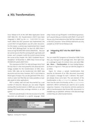 4 XSL Transformations




Since Release 6.10 of the SAP Web Application Server         ( http://www.w3.org/TR/xpath ). In the following sections,
( SAP Web AS ), XSL Transformations ( XSLT ) have been       we’ll assume that you’re familiar with XPath 1.0 and we’ll
integrated in ABAP via the CALL TRANSFORMATION com-          discuss only those extensions that SAP has implemented
mand. When the XSLT processor was implemented, the           in the XSLT processor. Some of those extensions are only
current XSLT 2.0 speciﬁcation was still under discussion.    available as of SAP Kernel Release 6.20.
For this reason, a version was implemented that is based
on the “W3C Working Draft,” on April 30, 2002 ( http://
www.w3.org/TR/2002/WD-xslt20-20020430 ). Because             4.1   Integrating XSLT into the ABAP Work-
we cannot assume that this working draft is generally well         bench
known, we’ll compare it with the current version during
the course of this chapter: the “W3C Candidate Recom-        You can create XSLT programs via Transaction SE80. To do
mendation” of November 3, 2005 ( http://www.w3.org/          that, you must go to the package view, then right-click
TR/2005/CR-xslt20-20051103 ).                                on a package to open its context menu and select Cre-
   The importance of XSLT for data exchange stems from       ate · More... · Transformation. An input dialog displays,
the fact that it is the most powerful and advanced tech-     as shown in Figure 4.1. Then you can edit the program in
nology available for the transformation of XML docu-         an editor.
ments. XML data can be transformed into ABAP data              Figure 4.2 shows a sample transformation that
structures and vice versa; however, XSLT is not limited to   searches all elements of an XML document recursively
those types of output. You can also generate HTML docu-      and outputs a message for each A element. This exam-
ments or plain text ﬁles that are made available as load-    ple already shows some facts: The root element of the
able assets to other applications.                           transformation is the xsl:transform element. This ele-
   XSLT is widely used and well documented by a vast         ment has the same functionality as the xsl:stylesheet
number of resources. Because you can easily integrate        statement. Which command you want to use is purely
existing XML transformations in ABAP, you can also reuse     subjective; however, it has become common practice to
existing XSLT-based data exchange solutions in an SAP        refer to transformations that format XML documents in a
system.                                                      readable way as stylesheets, whereas in the data exchange
   Elements and attributes in the tree structure of an XML   context they are called transformations.
document are addressed in a speciﬁc language: XPath




Figure 4.1 Creating XSLT Programs




                                                                                                 www.sap-press.com   29
 