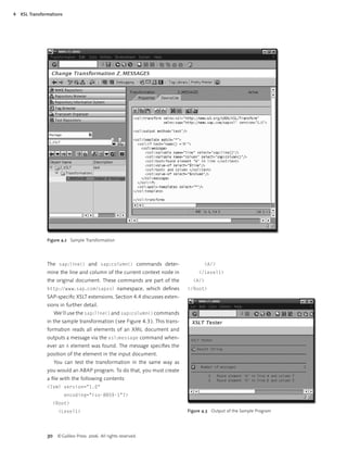 4   XSL Transformations




                Figure 4.2 Sample Transformation




                The sap:line() and sap:column() commands deter-                       <A/>
                mine the line and column of the current context node in             </Level1>
                the original document. These commands are part of the            <A/>
                http://www.sap.com/sapxsl namespace, which deﬁnes              </Root>
                SAP-speciﬁc XSLT extensions. Section 4.4 discusses exten-
                sions in further detail.
                   We’ll use the sap:line() and sap:column() commands
                in the sample transformation ( see Figure 4.3 ). This trans-
                formation reads all elements of an XML document and
                outputs a message via the xsl:message command when-
                ever an A element was found. The message speciﬁes the
                position of the element in the input document.
                   You can test the transformation in the same way as
                you would an ABAP program. To do that, you must create
                a ﬁle with the following contents:
                <?xml version="1.0"
                          encoding="iso-8859-1"?>
                  <Root>
                     <Level1>                                                  Figure 4.3 Output of the Sample Program




                30 © Galileo Press 2006. All rights reserved.
 