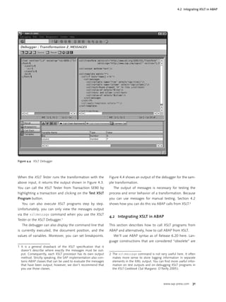 4.2 Integrating XSLT in ABAP




Figure 4.4 XSLT Debugger




When the XSLT Tester runs the transformation with the            Figure 4.4 shows an output of the debugger for the sam-
above input, it returns the output shown in Figure 4.3.          ple transformation.
You can call the XSLT Tester from Transaction SE80 by               The output of messages is necessary for testing the
highlighting a transaction and clicking on the Test XSLT         process and error behavior of a transformation. Because
Program button.                                                  you can use messages for manual testing, Section 4.2
   You can also execute XSLT programs step by step.              shows how you can do this via ABAP calls from XSLT.2
Unfortunately, you can only view the messages output
via the xsl:message command when you use the XSLT
                                                                 4.2 Integrating XSLT in ABAP
Tester or the XSLT Debugger.1
   The debugger can also display the command line that           This section describes how to call XSLT programs from
is currently executed, the document position, and the            ABAP and alternatively, how to call ABAP from XSLT.
values of variables. Moreover, you can set breakpoints.             We’ll use ABAP syntax as of Release 6.20 here. Lan-
                                                                 guage constructions that are considered “obsolete” are
1 It is a general drawback of the XSLT speciﬁcation that it
  doesn’t describe where exactly the messages must be out-
  put. Consequently, each XSLT processor has its own output      2 The xsl:message command is not very useful here. It often
  method. Strictly speaking, the SAP implementation also con-      makes more sense to store logging information in separate
  tains ABAP classes that can be used to evaluate the messages     elements in the XML output. You can ﬁnd more useful infor-
  that have been output; however, we don’t recommend that          mation on test outputs and on debugging XSLT programs in
  you use those classes.                                           the XSLT Cookbook ( Sal Margano: O’Reilly 2005 ).



                                                                                                      www.sap-press.com   31
 