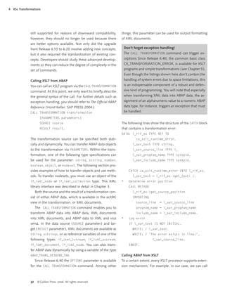 4   XSL Transformations




                still supported for reasons of downward compatibility,         things, this parameter can be used for output formatting
                however, they should no longer be used because there           of XML documents.
                are better options available. Not only did the upgrade
                from Release 6.10 to 6.20 involve adding new concepts,             Don’t forget exception handling!
                but it also required the standardization of existing con-          The CALL TRANSFORMATION command can trigger ex-
                cepts. Developers should study these advanced develop-             ceptions Since Release 6.40, the common basic class
                ments so they can reduce the degree of complexity in the           CX_TRANSFORMATION_ERROR, is available for XSLT
                set of commands.                                                   programs and simple transformations ( see Chapter 5 ).
                                                                                   Even though the listings shown here don’t contain the
                Calling XSLT from ABAP                                             handling of system errors due to space limitations, this
                You can call an XSLT program via the CALL TRANSFORMATION           is an indispensable component of a robust and defen-
                command. At this point, we only want to brieﬂy describe            sive kind of programming. You will note that especially
                the general syntax of the call. For further details such as        when transforming XML data into ABAP data, the as-
                exception handling, you should refer to The Ofﬁcial ABAP           signment of an alphanumeric value to a numeric ABAP
                Reference ( Horst Keller: SAP PRESS 2004 ).                        data type, for instance, triggers an exception that must
                CALL TRANSFORMATION transformation                                 be handled.
                        [PARAMETERS parameters]
                        SOURCE source                                          The following lines show the structure of the CATCH block
                        RESULT result.                                         that contains a transformation error:
                                                                               DATA: l_rif_ex TYPE REF TO
                The transformation source can be speciﬁed both stati-                      cx_xslt_runtime_error,
                cally and dynamically. You can transfer ABAP data objects                l_var_text TYPE string,
                to the transformation via PARAMETERS. Within the trans-                  l_var_source_line TYPE i,
                formation, one of the following type speciﬁcations can                   l_var_program_name TYPE syrepid,
                be used for the parameter: string, xstring, number,                      l_var_include_name TYPE syrepid.
                boolean, object, or nodeset. The following section pro-
                vides examples of how to transfer objects and use meth-               CATCH cx_xslt_runtime_error INTO l_rif_ex.
                ods. To transfer nodesets, you must use an object of the                 l_var_text = l_rif_ex->get_text( ).
                if_ixml_node or if_ixml_collection type. This XML              *      Determine error position
                library interface was described in detail in Chapter 3.               CALL METHOD
                     Both the source and the result of a transformation con-             l_rif_ex->get_source_position
                sist of either ABAP data, which is available in the asXML                IMPORTING
                view in the transformation, or XML documents.                              source_line     = l_var_source_line
                     The CALL TRANSFORMATION command enables you to                        program_name = l_var_program_name
                transform ABAP data into ABAP data, XML documents                          include_name = l_var_include_name.
                into XML documents, and ABAP data to XML and vice              *      Log error
                versa. In the data source ( SOURCE parameter ) and tar-               IF l_var_text IS NOT INITIAL.
                get ( RESULT parameter ), XML documents are available as                 WRITE: / l_var_text.
                string, xstrings, or as reference variables of one of the                WRITE: / 'The error exists in line:',
                following types: if_ixml_istream, if_ixml_ostream,                                    l_var_source_line.
                if_ixml_document, if_ixml_node. You can also trans-                   ENDIF.
                fer ABAP data dynamically by using a variable of the type
                ABAP_TRANS_RESBIND_TAB.                                        Calling ABAP from XSLT
                     Since Release 6.40 the OPTIONS parameter is available     To a certain extent, every XSLT processor supports exten-
                for the CALL TRANSFORMATION command. Among other               sion mechanisms. For example, in our case, we can call



                32    © Galileo Press 2006. All rights reserved.
 