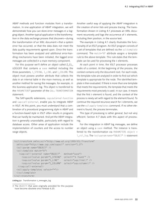 4.2 Integrating XSLT in ABAP




ABAP methods and function modules from a transfor-             Another useful way of applying the ABAP integration is
mation. In one application of ABAP integration, we will        the creation of error lists and process tracing. The trans-
demonstrate how you can store error messages in a log-         formation shown in Listing 4.1 processes an XML docu-
ging object. Another typical application is the transforma-    ment recursively and logs the occurrence of A elements,
tion in the data exchange process that discovers—during        including their position, in the source text.
the transformation of an XML document—that a system               The example in Listing 4.1 clearly illustrates the func-
error has occurred, or that the data does not meet the         tionality of an XSLT program. An XSLT program consists of
data quality requirements agreed upon. Once the trans-         a set of templates that are deﬁned via the xsl:template
formation has been analyzed and additional error-han-          command. The match="A" attribute assigns a template
dling mechanisms have been initiated, the logged error         rule to the above template. This rule states that the tem-
messages are collected in a main memory component.             plate can be used for processing the A elements.
   For this purpose we’ll deﬁne an object called Z_CL_            At each point in time, the XSLT processor processes
LOGGER that contains a save method including the               nodes of a context. At the beginning of the process, the
three parameters, I_STRING, I_LINE, and I_COLUMN. This         context contains only the document root. For each node,
object must possess another attribute that collects the        the template rules are analyzed in order to ﬁnd out which
data in an internal table in the main memory, as well as       template is appropriate for the node. The identiﬁed tem-
another method for saving the messages, for example, in        plate is then evaluated. If there is more than one template
the business application log. This object is transferred to    that meets the requirements, the template that meets the
the PARAMETERS3 parameter of the CALL TRANSFORMATION           requirements most precisely is used. In our case, it means
statement.                                                     that the ﬁrst A element is found, and the context of the
   The SAP-speciﬁc extensions, sap:external-function           process is newly set with regard to the element found. To
and sap:call-external, enable you to integrate ABAP            continue the required recursive search for A elements, we
in XSLT. At this point, you must understand that a com-        use the xsl:apply-templates command. If no other ele-
bination of a procedural programming style in ABAP and         ment is found, the process terminates.
a function-based style in XSLT often results in programs          This type of processing is rather general, but not very
that can hardly be maintained. And yet the ABAP integra-       efﬁcient. Section 4.7 deals with this aspect of process-
tion is generally unavoidable, particularly with regard to     ing.
database access. Other areas of application include the           For the integration in ABAP log messages, we deﬁne
implementation of counters and the access to number            an object using a save method. The instance is trans-
range objects.                                                 ferred to the transformation via PARAMETERS object =
                                                               l_rcl_log. The <xsl:param name="OBJECT" /> statement

 <xsl:transform xmlns:xsl="http://www.w3.org/1999/XSL/Transform"
   xmlns:sap="http://www.sap.com/sapxsl" version="1.0">
   <xsl:param name="OBJECT" />
   <xsl:template match="A">
     <sap:call-external name="OBJECT"   method="save">
       <sap:callvalue param="I_STRING" select="'A found'" />
       <sap:callvalue param="I_LINE"    select="sap:line()" />
       <sap:callvalue param="I_COLUMN" select="sap:column()" />
    </sap:call-external>
   <xsl:apply-templates select="*"/>
   </xsl:template>
 </xsl:transform>

Listing 4.1 Transformation z_messages_log

3 The OBJECTS that were originally provided for this purpose
  have become obsolete since Release 6.20.



                                                                                                    www.sap-press.com    33
 
