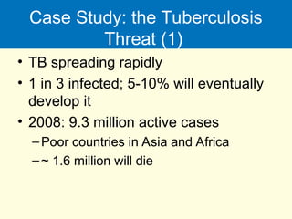 Case Study: the Tuberculosis
Threat (1)
• TB spreading rapidly
• 1 in 3 infected; 5-10% will eventually
develop it
• 2008: 9.3 million active cases
–Poor countries in Asia and Africa
–~ 1.6 million will die
 