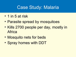 Case Study: Malaria
• 1 in 5 at risk
• Parasite spread by mosquitoes
• Kills 2700 people per day, mostly in
Africa
• Mosquito nets for beds
• Spray homes with DDT
 