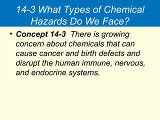 14-3 What Types of Chemical
Hazards Do We Face?
• Concept 14-3 There is growing
concern about chemicals that can
cause cancer and birth defects and
disrupt the human immune, nervous,
and endocrine systems.
 