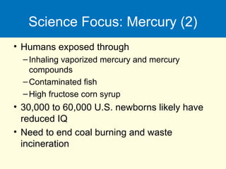 Science Focus: Mercury (2)
• Humans exposed through
–Inhaling vaporized mercury and mercury
compounds
–Contaminated fish
–High fructose corn syrup
• 30,000 to 60,000 U.S. newborns likely have
reduced IQ
• Need to end coal burning and waste
incineration
 