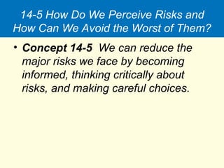 14-5 How Do We Perceive Risks and
How Can We Avoid the Worst of Them?
• Concept 14-5 We can reduce the
major risks we face by becoming
informed, thinking critically about
risks, and making careful choices.
 