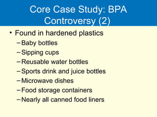 Core Case Study: BPA
Controversy (2)
• Found in hardened plastics
–Baby bottles
–Sipping cups
–Reusable water bottles
–Sports drink and juice bottles
–Microwave dishes
–Food storage containers
–Nearly all canned food liners
 