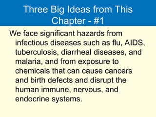 Three Big Ideas from This
Chapter - #1
We face significant hazards from
infectious diseases such as flu, AIDS,
tuberculosis, diarrheal diseases, and
malaria, and from exposure to
chemicals that can cause cancers
and birth defects and disrupt the
human immune, nervous, and
endocrine systems.
 