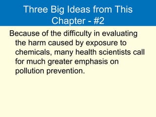 Three Big Ideas from This
Chapter - #2
Because of the difficulty in evaluating
the harm caused by exposure to
chemicals, many health scientists call
for much greater emphasis on
pollution prevention.
 