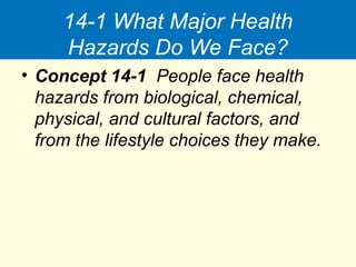 14-1 What Major Health
Hazards Do We Face?
• Concept 14-1 People face health
hazards from biological, chemical,
physical, and cultural factors, and
from the lifestyle choices they make.
 
